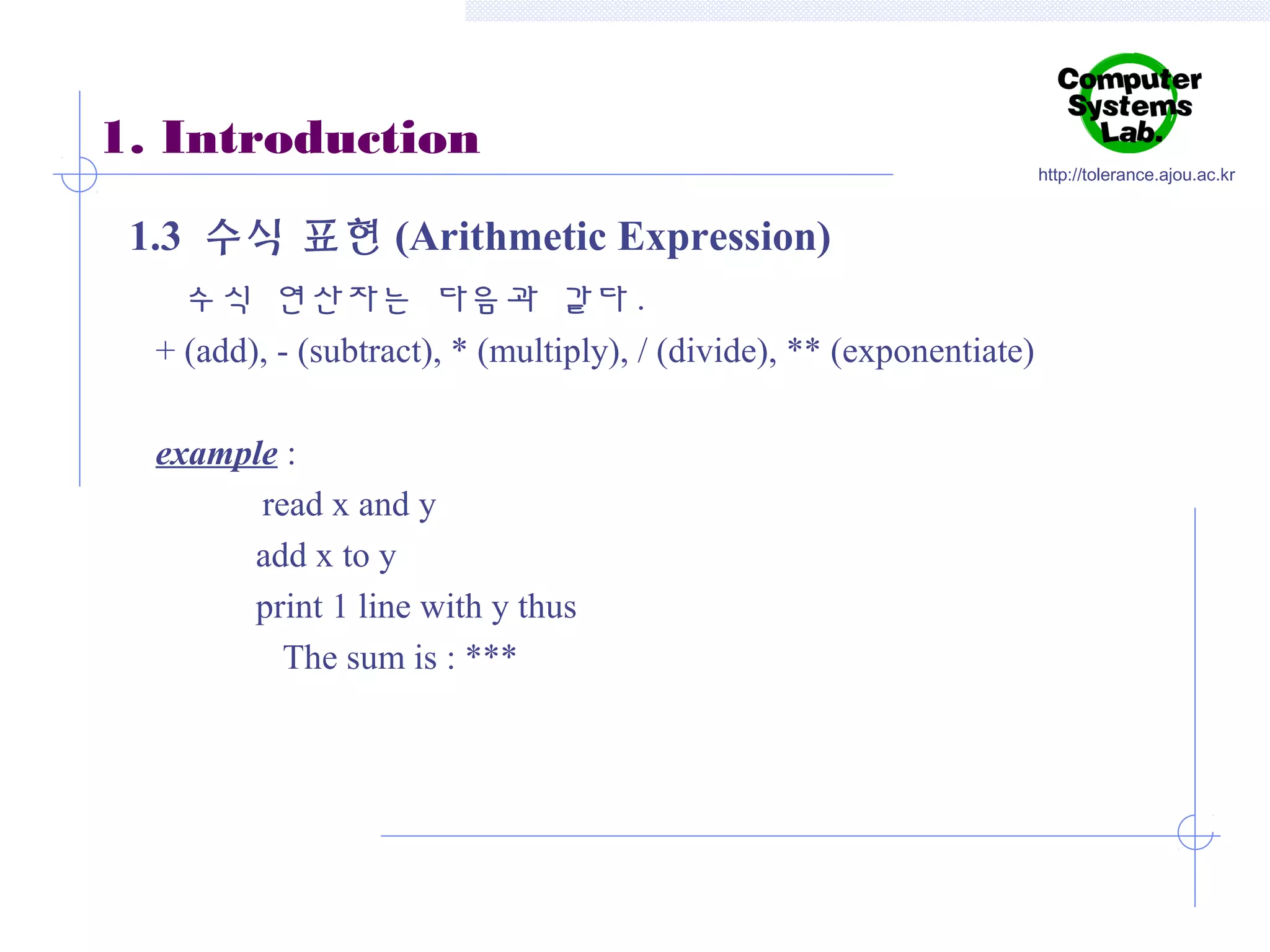 1. Introduction
1.3 수식 표현 (Arithmetic Expression)
수식 연산자는 다음과 같다 .
+ (add), - (subtract), * (multiply), / (divide), ** (exponentiate)
example :
read x and y
add x to y
print 1 line with y thus
The sum is : ***

http://tolerance.ajou.ac.kr

 