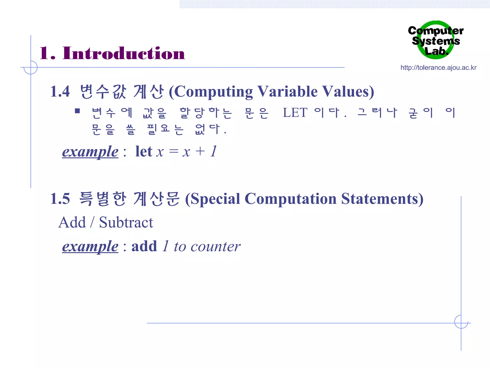 1. Introduction

http://tolerance.ajou.ac.kr

1.4 변수값 계산 (Computing Variable Values)


변수에 값을 할당하는 문은 LET 이다 . 그러나 굳이 이
문을 쓸 필요는 없다 .

example : let x = x + 1
1.5 특별한 계산문 (Special Computation Statements)
Add / Subtract
example : add 1 to counter

 