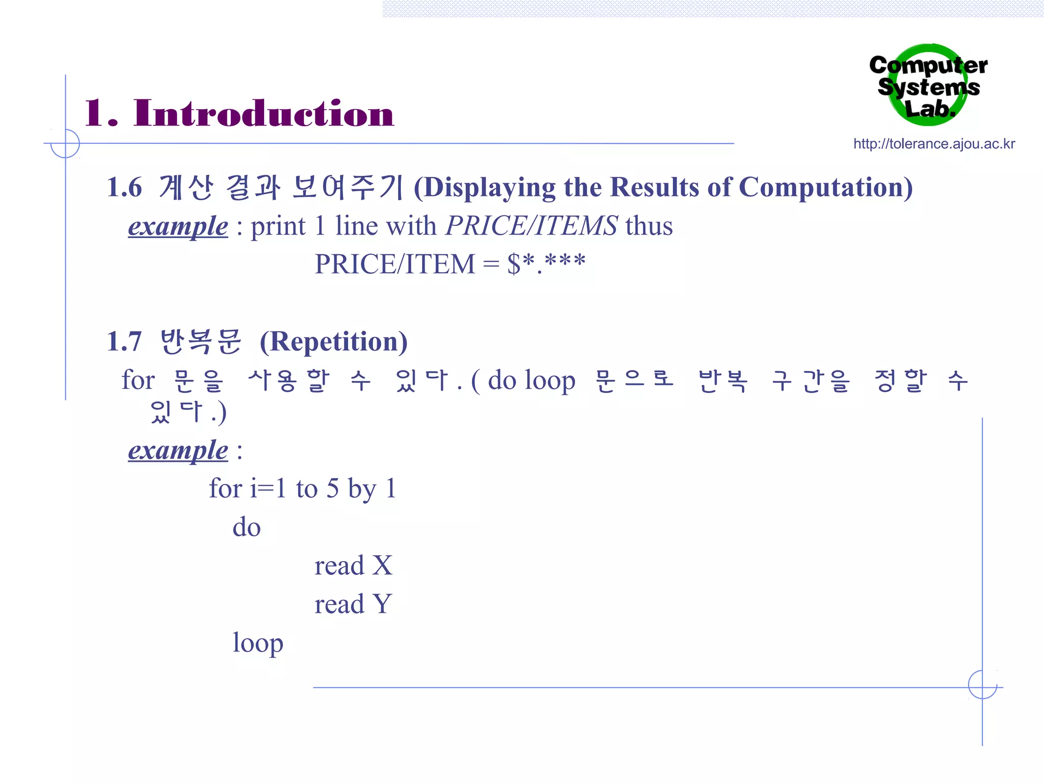 1. Introduction

http://tolerance.ajou.ac.kr

1.6 계산 결과 보여주기 (Displaying the Results of Computation)
example : print 1 line with PRICE/ITEMS thus
PRICE/ITEM = $*.***
1.7 반복문 (Repetition)
for 문을 사용할 수 있다 . ( do loop 문으로 반복 구간을 정할 수
있다 .)
example :
for i=1 to 5 by 1
do
read X
read Y
loop

 