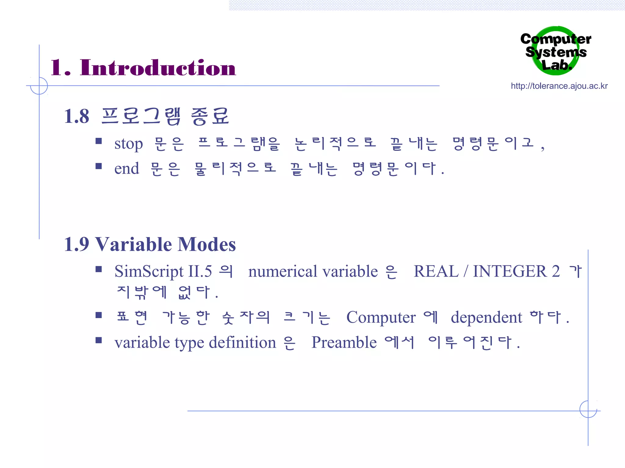 1. Introduction

http://tolerance.ajou.ac.kr

1.8 프로그램 종료



stop 문은 프로그램을 논리적으로 끝내는 명령문이고 ,
end 문은 물리적으로 끝내는 명령문이다 .

1.9 Variable Modes





SimScript II.5 의 numerical variable 은 REAL / INTEGER 2 가
지밖에 없다 .
표현 가능한 숫자의 크기는 Computer 에 dependent 하다 .
variable type definition 은 Preamble 에서 이루어진다 .

 