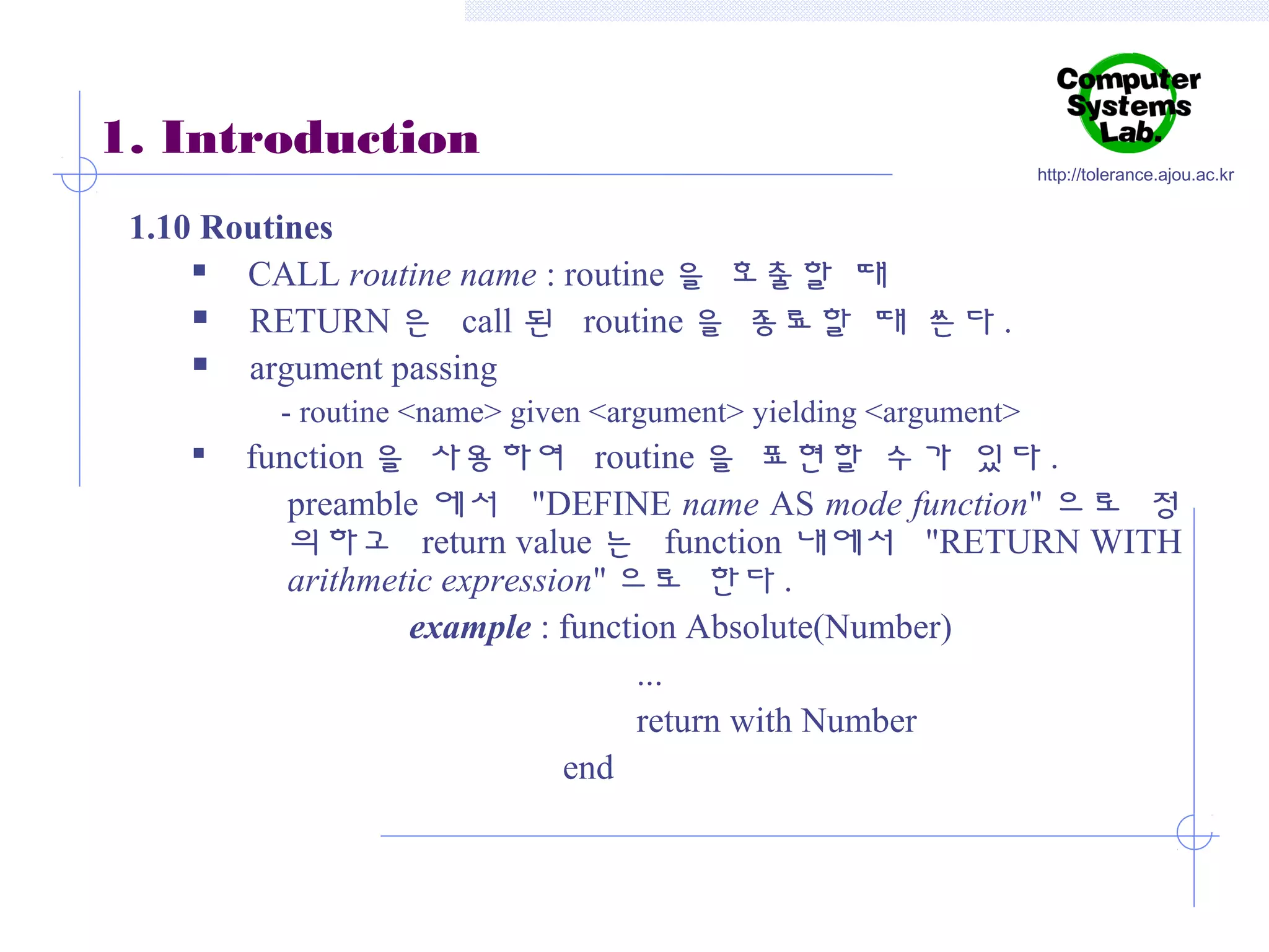 1. Introduction

http://tolerance.ajou.ac.kr

1.10 Routines

CALL routine name : routine 을 호출할 때

RETURN 은 call 된 routine 을 종료할 때 쓴다 .

argument passing
- routine <name> given <argument> yielding <argument>


function 을 사용하여 routine 을 표현할 수가 있다 .
preamble 에서 "DEFINE name AS mode function" 으로 정
의하고 return value 는 function 내에서 "RETURN WITH
arithmetic expression" 으로 한다 .
example : function Absolute(Number)
...
return with Number
end

 