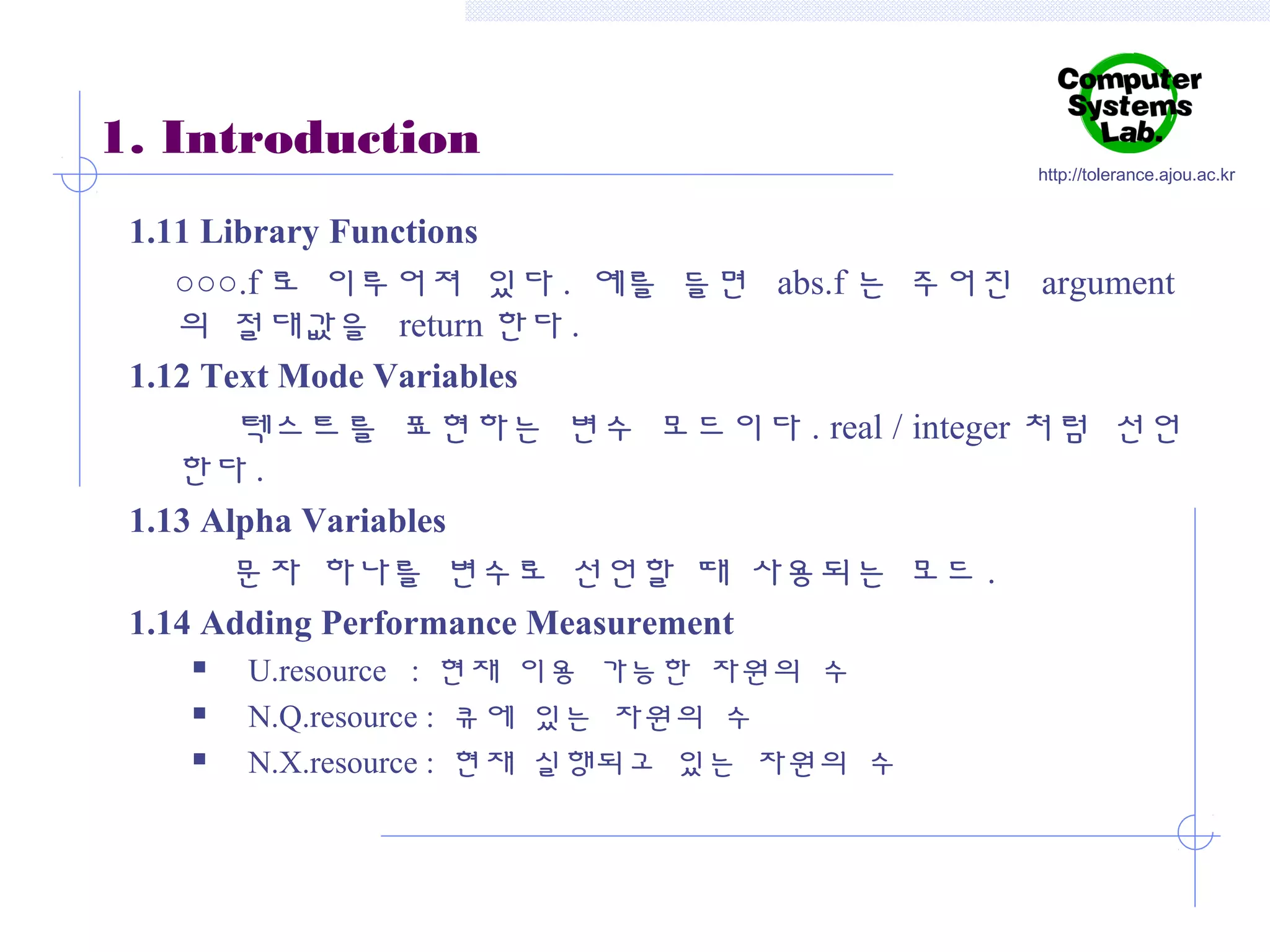 1. Introduction

http://tolerance.ajou.ac.kr

1.11 Library Functions
○○○.f 로 이루어져 있다 . 예를 들면 abs.f 는 주어진 argument
의 절대값을 return 한다 .
1.12 Text Mode Variables
텍스트를 표현하는 변수 모드이다 . real / integer 처럼 선언
한다 .
1.13 Alpha Variables
문자 하나를 변수로 선언할 때 사용되는 모드 .
1.14 Adding Performance Measurement




U.resource : 현재 이용 가능한 자원의 수
N.Q.resource : 큐에 있는 자원의 수
N.X.resource : 현재 실행되고 있는 자원의 수

 