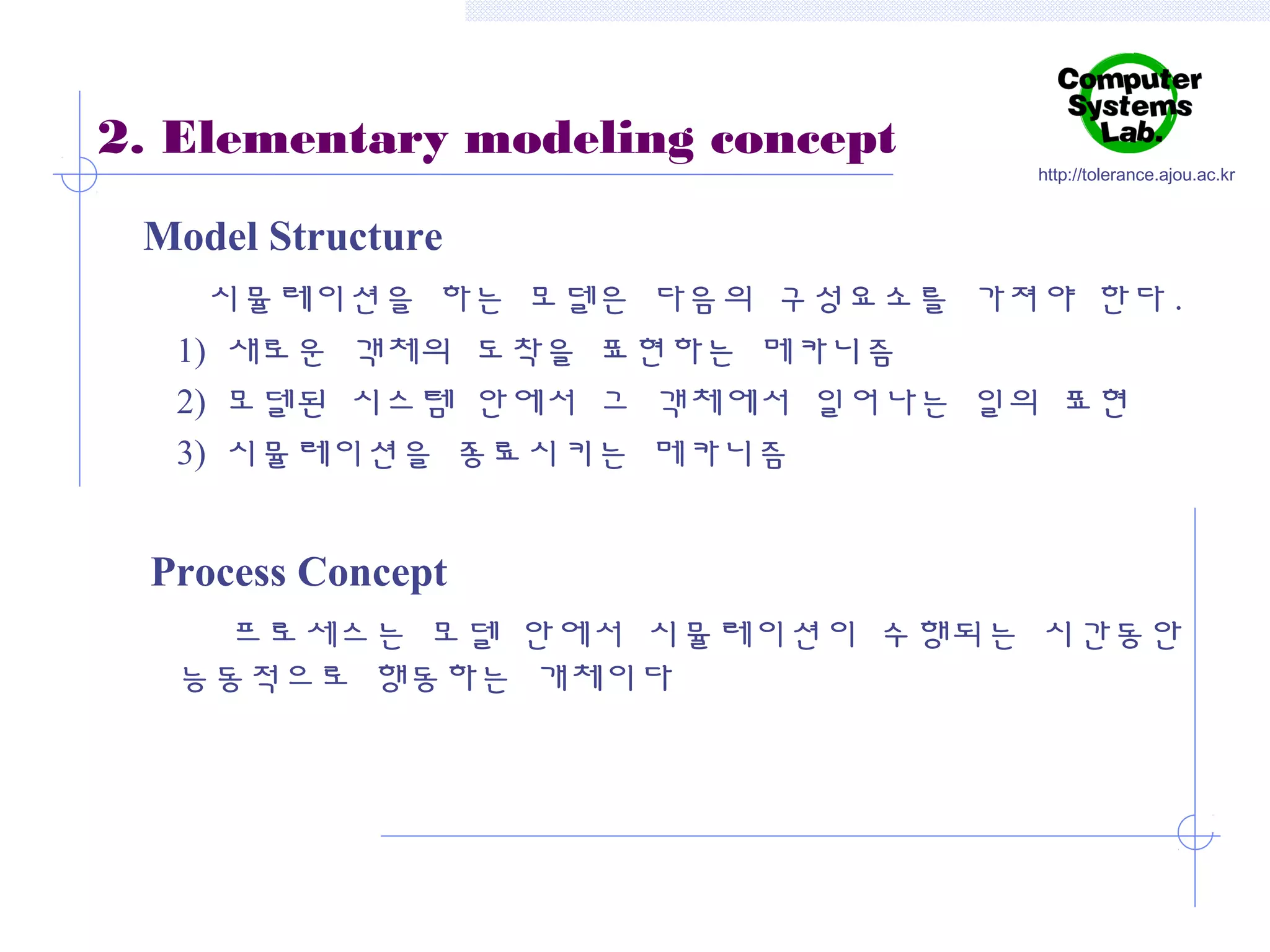 2. Elementary modeling concept

http://tolerance.ajou.ac.kr

Model Structure
시뮬레이션을 하는 모델은 다음의 구성요소를 가져야 한다 .
1) 새로운 객체의 도착을 표현하는 메카니즘
2) 모델된 시스템 안에서 그 객체에서 일어나는 일의 표현
3) 시뮬레이션을 종료시키는 메카니즘

Process Concept
프로세스는 모델 안에서 시뮬레이션이 수행되는 시간동안
능동적으로 행동하는 개체이다

 