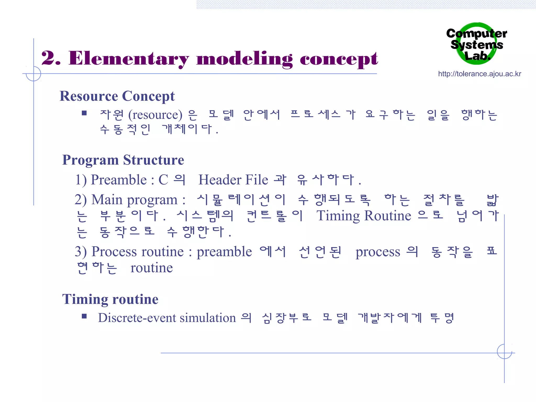 2. Elementary modeling concept

http://tolerance.ajou.ac.kr

Resource Concept


자원 (resource) 은 모델 안에서 프로세스가 요구하는 일을 행하는
수동적인 개체이다 .

Program Structure
1) Preamble : C 의 Header File 과 유사하다 .
2) Main program : 시뮬레이션이 수행되도록 하는 절차를 밟
는 부분이다 . 시스템의 컨트롤이 Timing Routine 으로 넘어가
는 동작으로 수행한다 .
3) Process routine : preamble 에서 선언된 process 의 동작을 표
현하는 routine
Timing routine


Discrete-event simulation 의 심장부로 모델 개발자에게 투명

 
