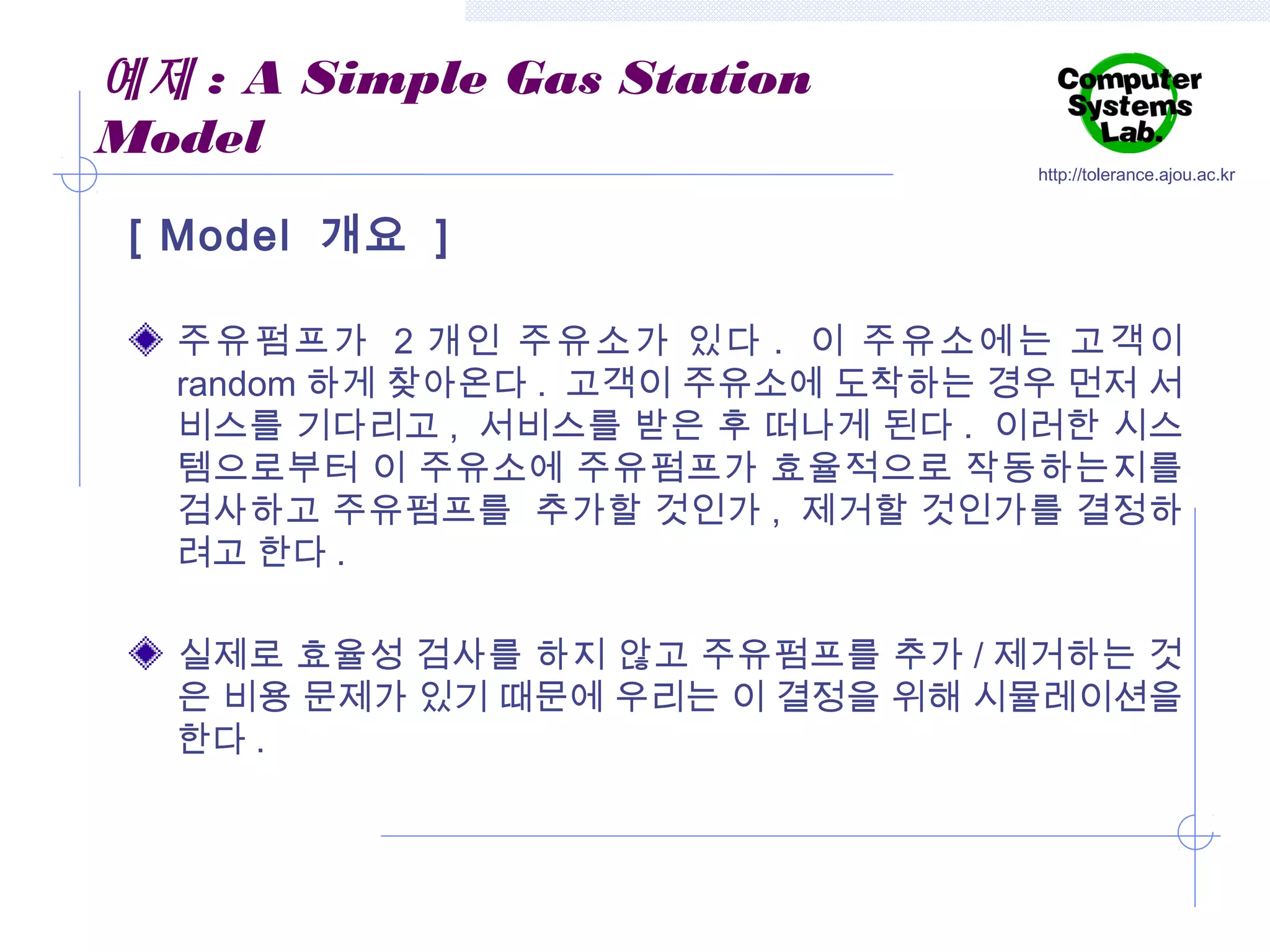 예제 : A Simple Gas Station
Model

http://tolerance.ajou.ac.kr

[ Model 개요 ]
주유펌프가 2 개인 주유소가 있다 . 이 주유소에는 고객이
random 하게 찾아온다 . 고객이 주유소에 도착하는 경우 먼저 서
비스를 기다리고 , 서비스를 받은 후 떠나게 된다 . 이러한 시스
템으로부터 이 주유소에 주유펌프가 효율적으로 작동하는지를
검사하고 주유펌프를 추가할 것인가 , 제거할 것인가를 결정하
려고 한다 .
실제로 효율성 검사를 하지 않고 주유펌프를 추가 / 제거하는 것
은 비용 문제가 있기 때문에 우리는 이 결정을 위해 시뮬레이션을
한다 .

 