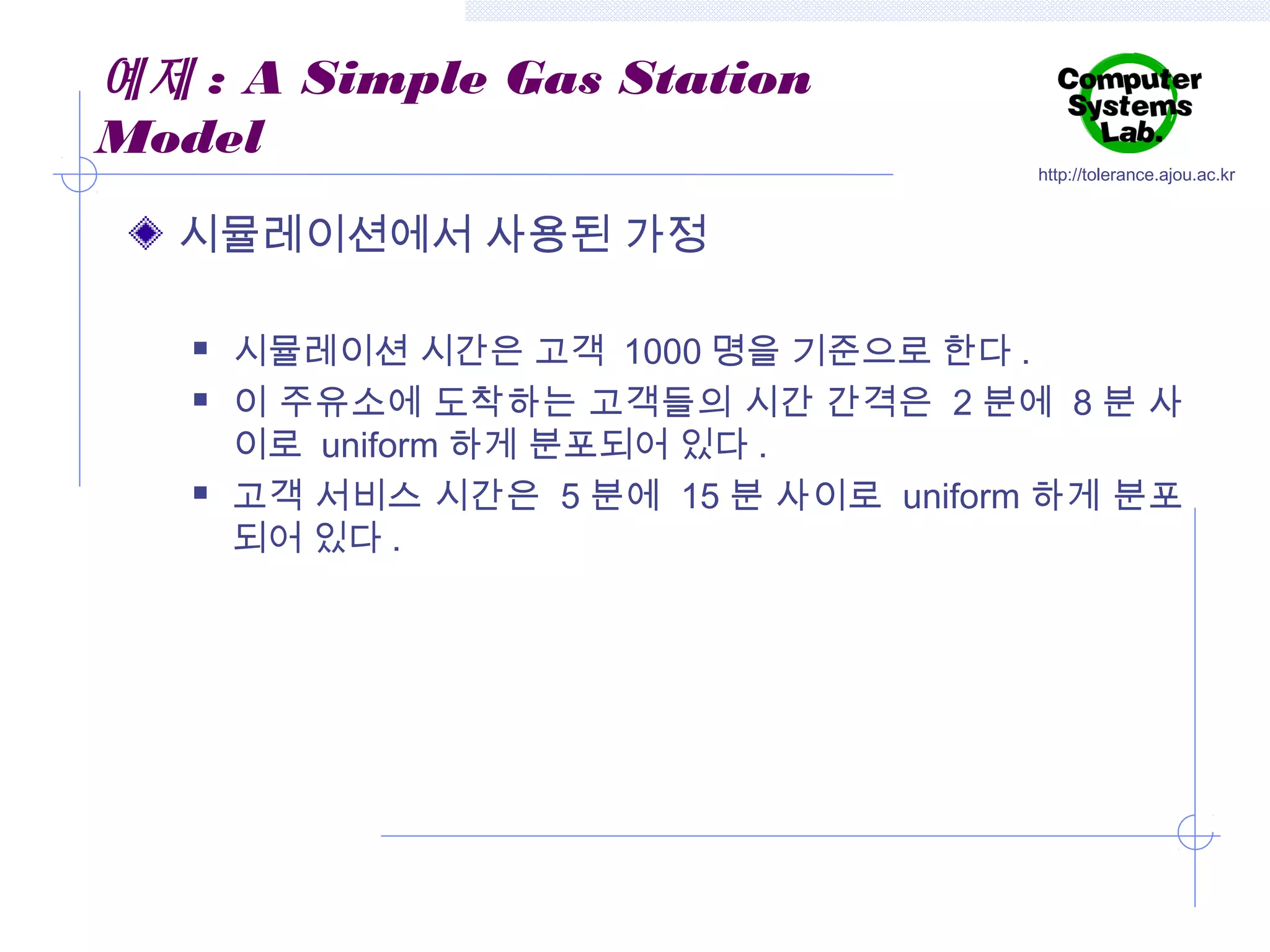 예제 : A Simple Gas Station
Model

http://tolerance.ajou.ac.kr

시뮬레이션에서 사용된 가정





시뮬레이션 시간은 고객 1000 명을 기준으로 한다 .
이 주유소에 도착하는 고객들의 시간 간격은 2 분에 8 분 사
이로 uniform 하게 분포되어 있다 .
고객 서비스 시간은 5 분에 15 분 사이로 uniform 하게 분포
되어 있다 .

 