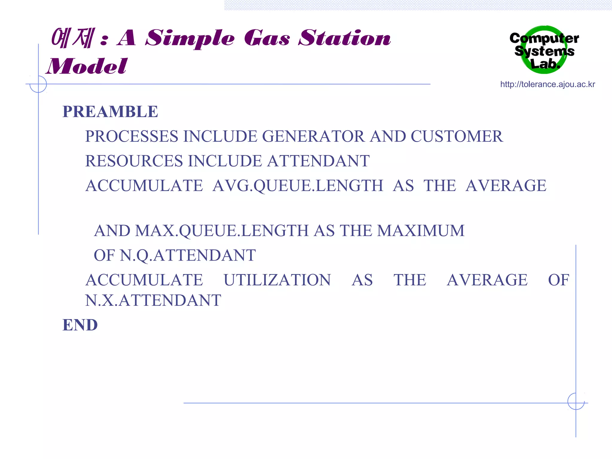 예제 : A Simple Gas Station
Model

http://tolerance.ajou.ac.kr

PREAMBLE
PROCESSES INCLUDE GENERATOR AND CUSTOMER
RESOURCES INCLUDE ATTENDANT
ACCUMULATE AVG.QUEUE.LENGTH AS THE AVERAGE
AND MAX.QUEUE.LENGTH AS THE MAXIMUM
OF N.Q.ATTENDANT
ACCUMULATE UTILIZATION AS THE AVERAGE
N.X.ATTENDANT
END

OF

 