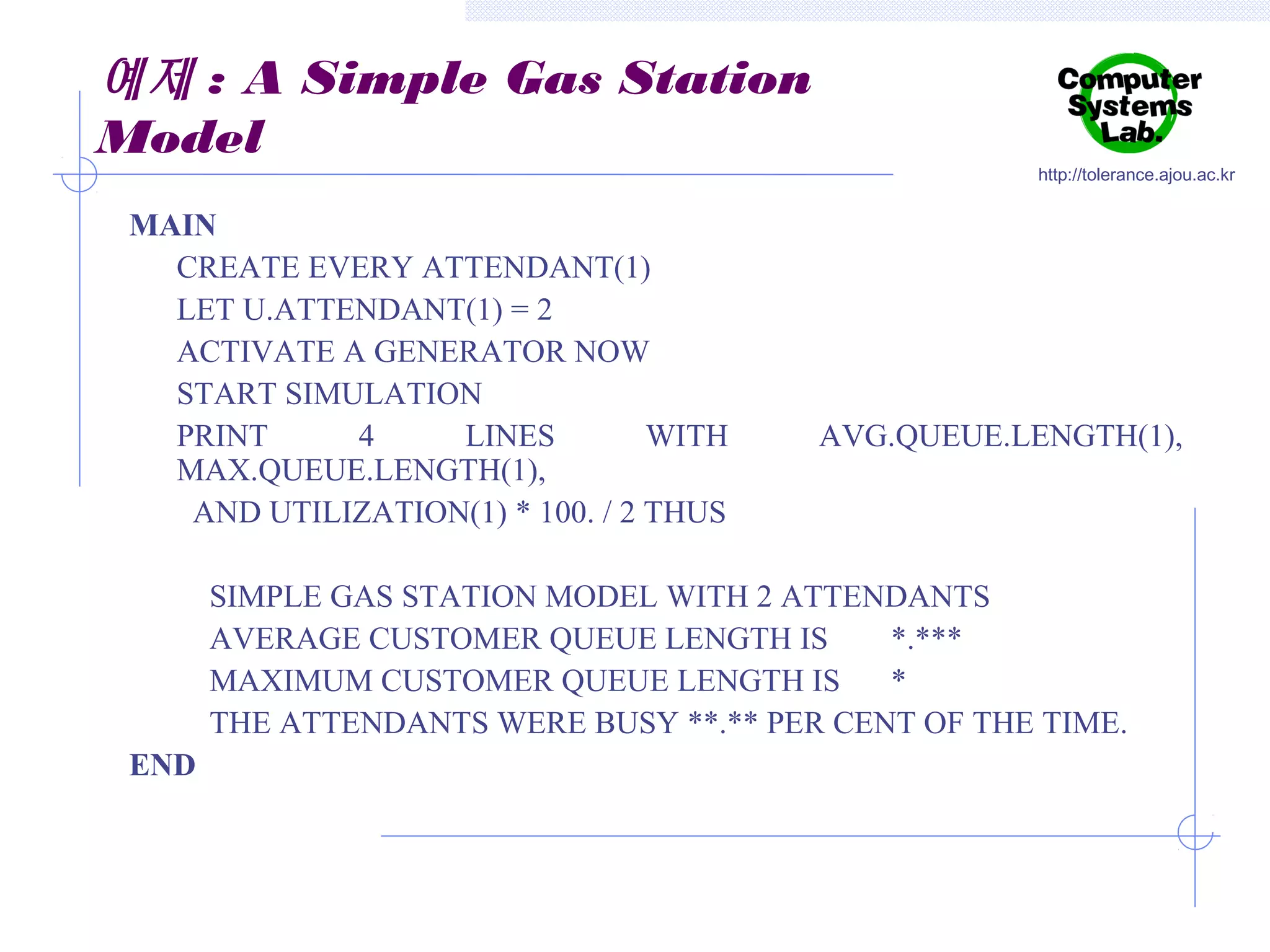 예제 : A Simple Gas Station
Model
MAIN
CREATE EVERY ATTENDANT(1)
LET U.ATTENDANT(1) = 2
ACTIVATE A GENERATOR NOW
START SIMULATION
PRINT
4
LINES
WITH
MAX.QUEUE.LENGTH(1),
AND UTILIZATION(1) * 100. / 2 THUS

http://tolerance.ajou.ac.kr

AVG.QUEUE.LENGTH(1),

SIMPLE GAS STATION MODEL WITH 2 ATTENDANTS
AVERAGE CUSTOMER QUEUE LENGTH IS
*.***
MAXIMUM CUSTOMER QUEUE LENGTH IS
*
THE ATTENDANTS WERE BUSY **.** PER CENT OF THE TIME.
END

 