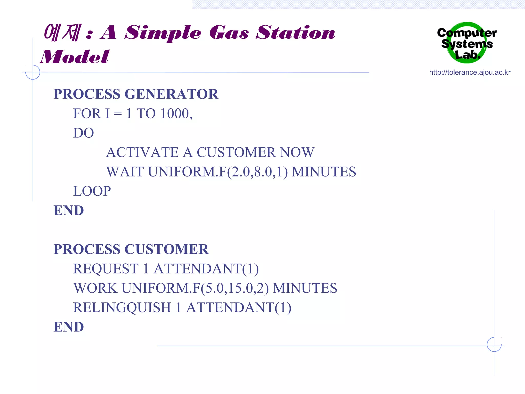 예제 : A Simple Gas Station
Model
PROCESS GENERATOR
FOR I = 1 TO 1000,
DO
ACTIVATE A CUSTOMER NOW
WAIT UNIFORM.F(2.0,8.0,1) MINUTES
LOOP
END
PROCESS CUSTOMER
REQUEST 1 ATTENDANT(1)
WORK UNIFORM.F(5.0,15.0,2) MINUTES
RELINGQUISH 1 ATTENDANT(1)
END

http://tolerance.ajou.ac.kr

 