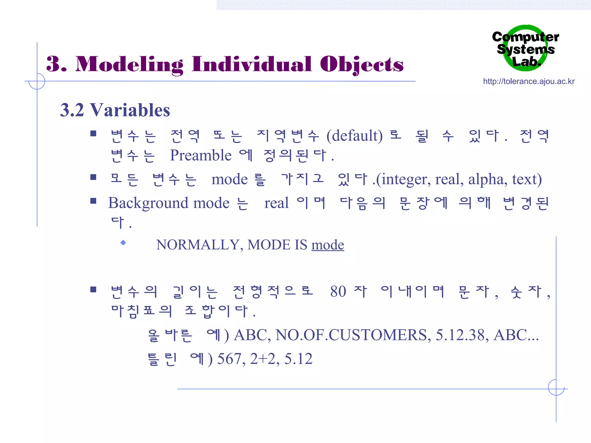 3. Modeling Individual Objects

http://tolerance.ajou.ac.kr

3.2 Variables





변수는 전역 또는 지역변수 (default) 로 될 수 있다 . 전역
변수는 Preamble 에 정의된다 .
모든 변수는 mode 를 가지고 있다 .(integer, real, alpha, text)
Background mode 는 real 이며 다음의 문장에 의해 변경된
다.




NORMALLY, MODE IS mode

변수의 길이는 전형적으로 80 자 이내이며 문자 , 숫자 ,
마침표의 조합이다 .
올바른 예 ) ABC, NO.OF.CUSTOMERS, 5.12.38, ABC...
틀린 예 ) 567, 2+2, 5.12

 