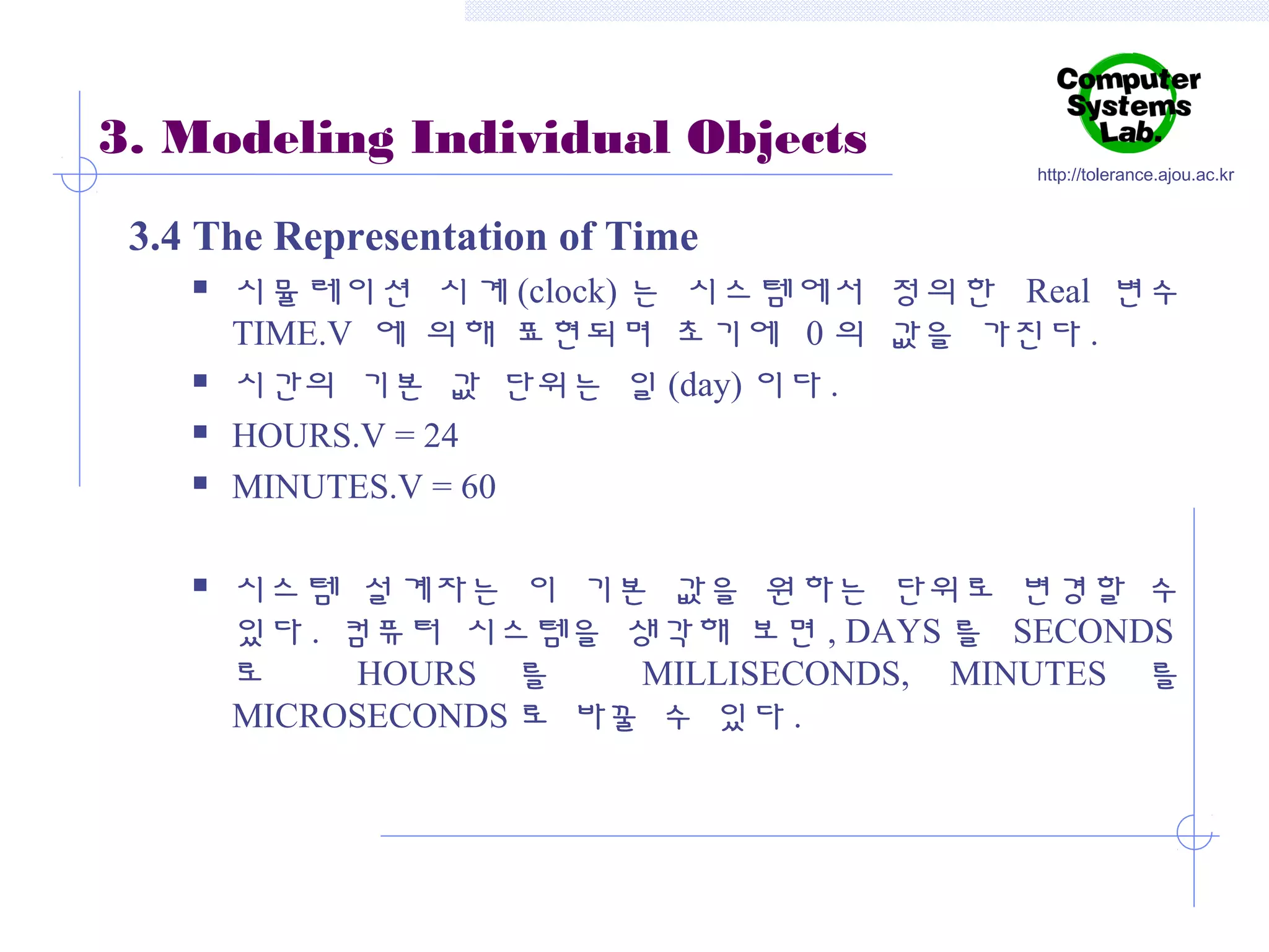 3. Modeling Individual Objects

http://tolerance.ajou.ac.kr

3.4 The Representation of Time








시뮬레이션 시계 (clock) 는 시스템에서 정의한 Real 변수
TIME.V 에 의해 표현되며 초기에 0 의 값을 가진다 .
시간의 기본 값 단위는 일 (day) 이다 .
HOURS.V = 24
MINUTES.V = 60
시스템 설계자는 이 기본 값을 원하는 단위로 변경할 수
있다 . 컴퓨터 시스템을 생각해 보면 , DAYS 를 SECONDS
로
HOURS 를
MILLISECONDS, MINUTES 를
MICROSECONDS 로 바꿀 수 있다 .

 