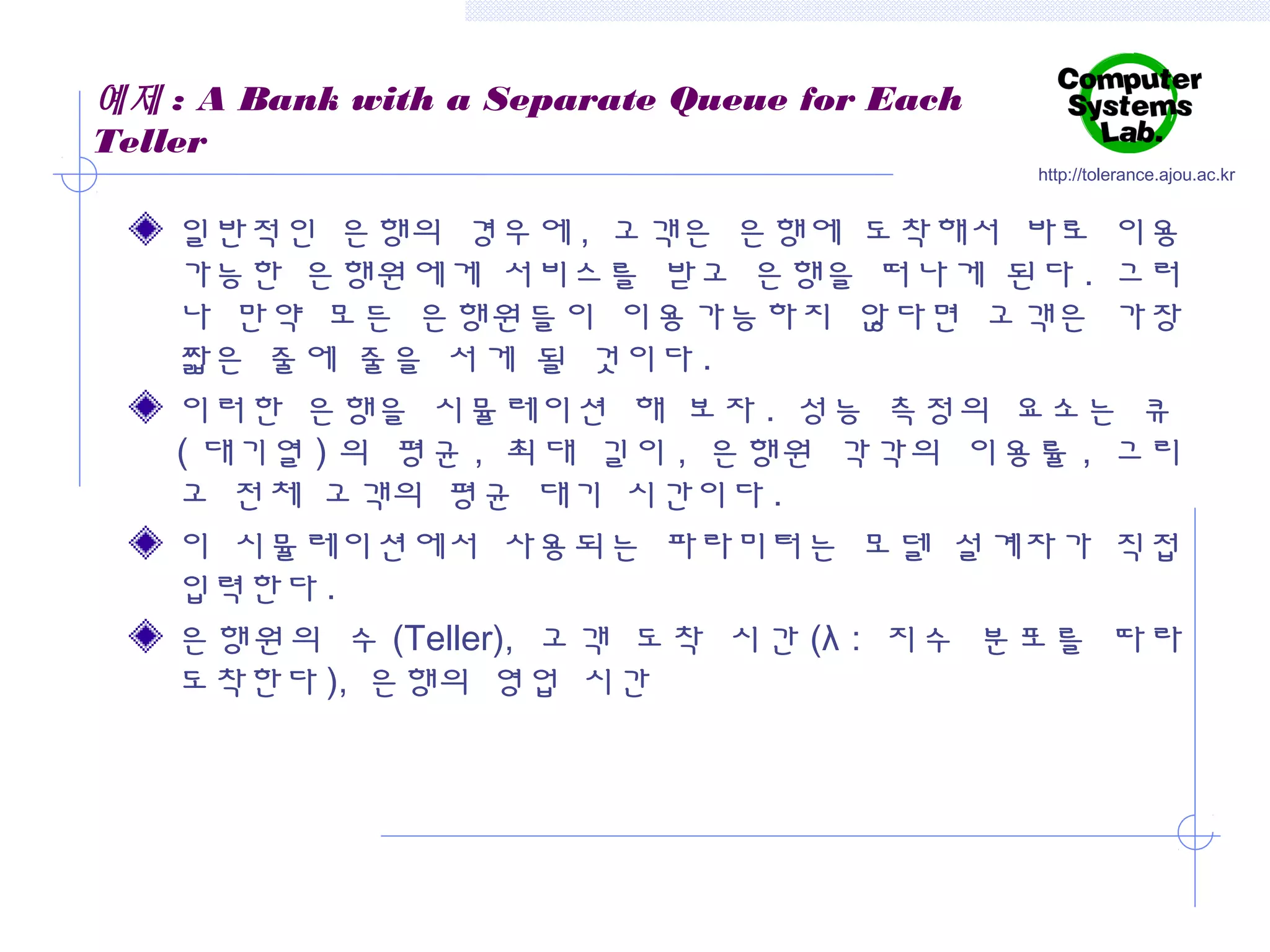 예제 : A Bank with a Separate Queue for Each
Teller
http://tolerance.ajou.ac.kr

일반적인 은행의 경우에 , 고객은 은행에 도착해서 바로 이용
가능한 은행원에게 서비스를 받고 은행을 떠나게 된다 . 그러
나 만약 모든 은행원들이 이용가능하지 않다면 고객은 가장
짧은 줄에 줄을 서게 될 것이다 .
이러한 은행을 시뮬레이션 해 보자 . 성능 측정의 요소는 큐
( 대기열 ) 의 평균 , 최대 길이 , 은행원 각각의 이용률 , 그리
고 전체 고객의 평균 대기 시간이다 .
이 시뮬레이션에서 사용되는 파라미터는 모델 설계자가 직접
입력한다 .
은행원의 수 (Teller), 고객 도착 시간 (λ : 지수 분포를 따라
도착한다 ), 은행의 영업 시간

 