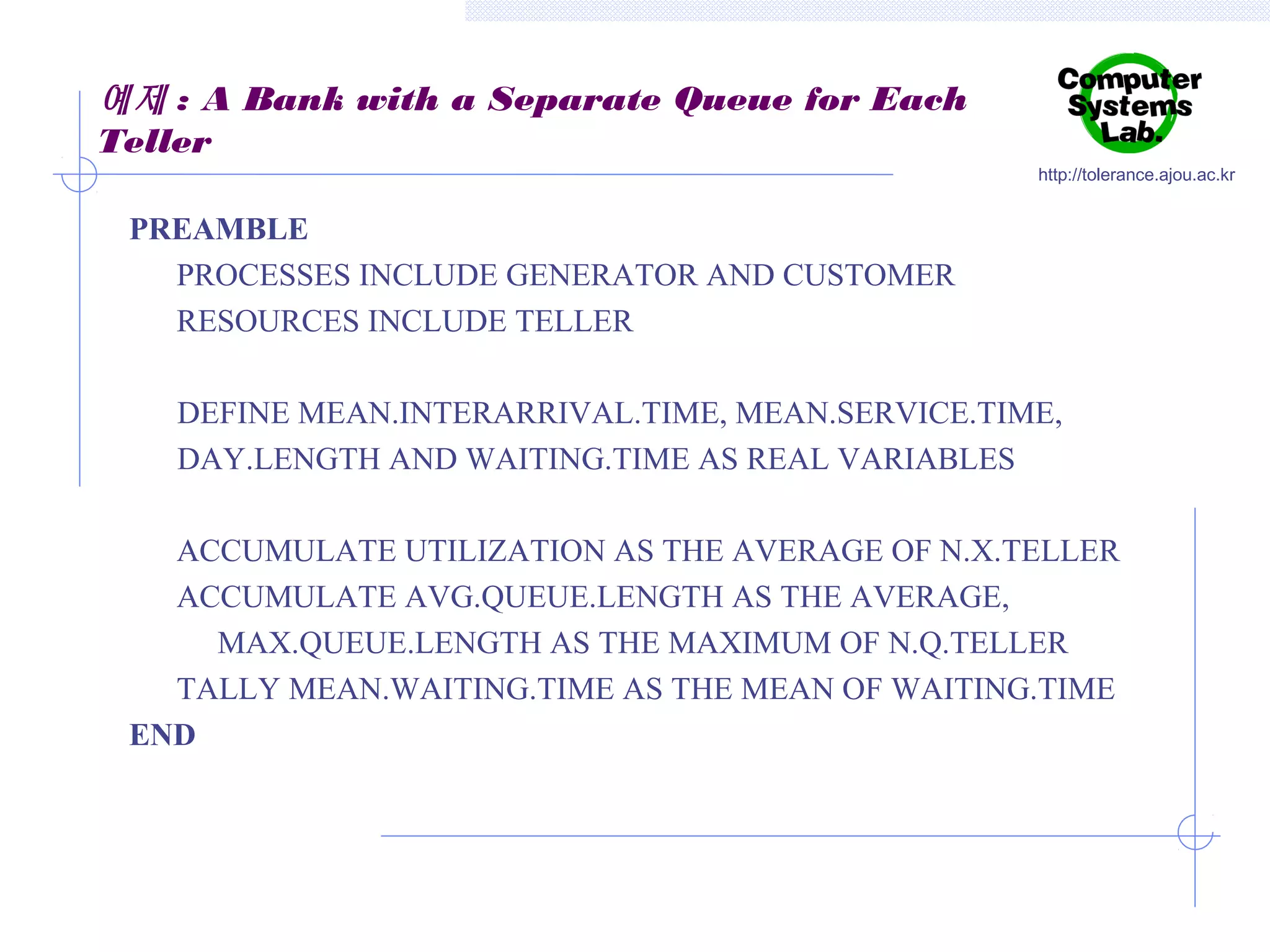 예제 : A Bank with a Separate Queue for Each
Teller
http://tolerance.ajou.ac.kr

PREAMBLE
PROCESSES INCLUDE GENERATOR AND CUSTOMER
RESOURCES INCLUDE TELLER
DEFINE MEAN.INTERARRIVAL.TIME, MEAN.SERVICE.TIME,
DAY.LENGTH AND WAITING.TIME AS REAL VARIABLES
ACCUMULATE UTILIZATION AS THE AVERAGE OF N.X.TELLER
ACCUMULATE AVG.QUEUE.LENGTH AS THE AVERAGE,
MAX.QUEUE.LENGTH AS THE MAXIMUM OF N.Q.TELLER
TALLY MEAN.WAITING.TIME AS THE MEAN OF WAITING.TIME
END

 