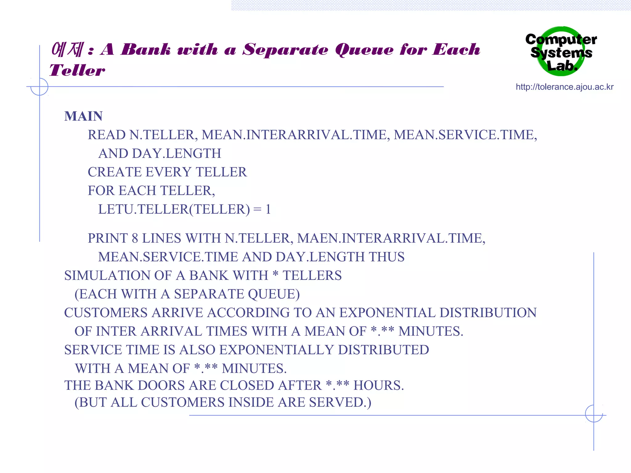 예제 : A Bank with a Separate Queue for Each
Teller
http://tolerance.ajou.ac.kr

MAIN
READ N.TELLER, MEAN.INTERARRIVAL.TIME, MEAN.SERVICE.TIME,
AND DAY.LENGTH
CREATE EVERY TELLER
FOR EACH TELLER,
LETU.TELLER(TELLER) = 1
PRINT 8 LINES WITH N.TELLER, MAEN.INTERARRIVAL.TIME,
MEAN.SERVICE.TIME AND DAY.LENGTH THUS
SIMULATION OF A BANK WITH * TELLERS
(EACH WITH A SEPARATE QUEUE)
CUSTOMERS ARRIVE ACCORDING TO AN EXPONENTIAL DISTRIBUTION
OF INTER ARRIVAL TIMES WITH A MEAN OF *.** MINUTES.
SERVICE TIME IS ALSO EXPONENTIALLY DISTRIBUTED
WITH A MEAN OF *.** MINUTES.
THE BANK DOORS ARE CLOSED AFTER *.** HOURS.
(BUT ALL CUSTOMERS INSIDE ARE SERVED.)

 