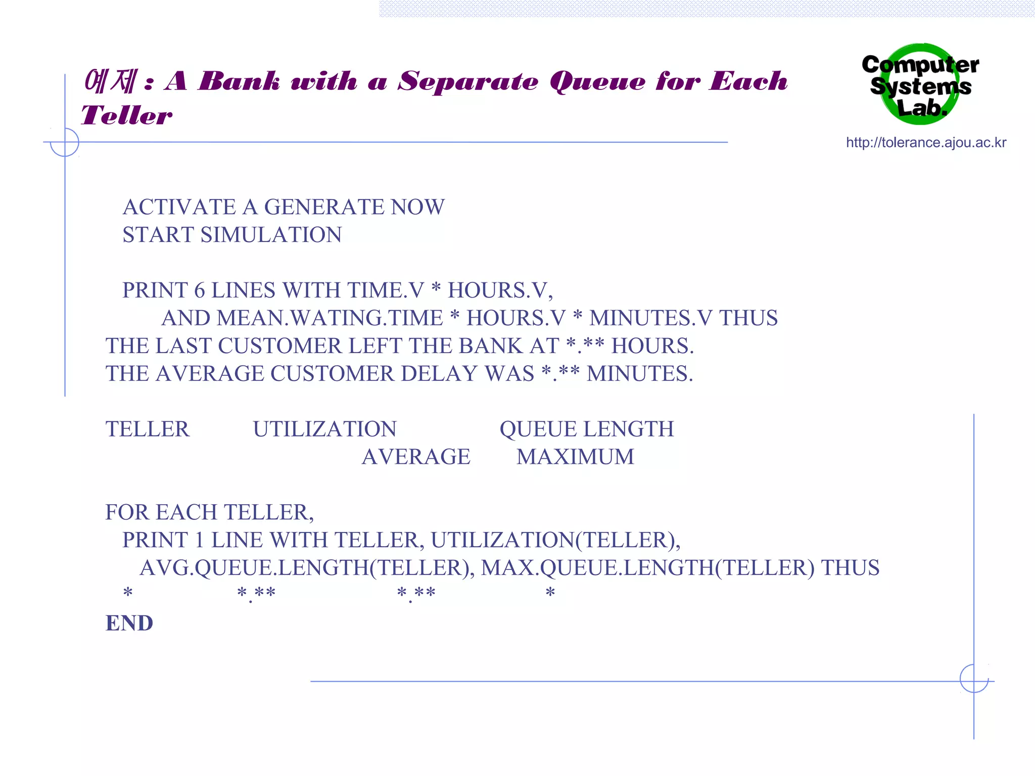 예제 : A Bank with a Separate Queue for Each
Teller
http://tolerance.ajou.ac.kr

ACTIVATE A GENERATE NOW
START SIMULATION
PRINT 6 LINES WITH TIME.V * HOURS.V,
AND MEAN.WATING.TIME * HOURS.V * MINUTES.V THUS
THE LAST CUSTOMER LEFT THE BANK AT *.** HOURS.
THE AVERAGE CUSTOMER DELAY WAS *.** MINUTES.
TELLER

UTILIZATION
AVERAGE

QUEUE LENGTH
MAXIMUM

FOR EACH TELLER,
PRINT 1 LINE WITH TELLER, UTILIZATION(TELLER),
AVG.QUEUE.LENGTH(TELLER), MAX.QUEUE.LENGTH(TELLER) THUS
*
*.**
*.**
*
END

 
