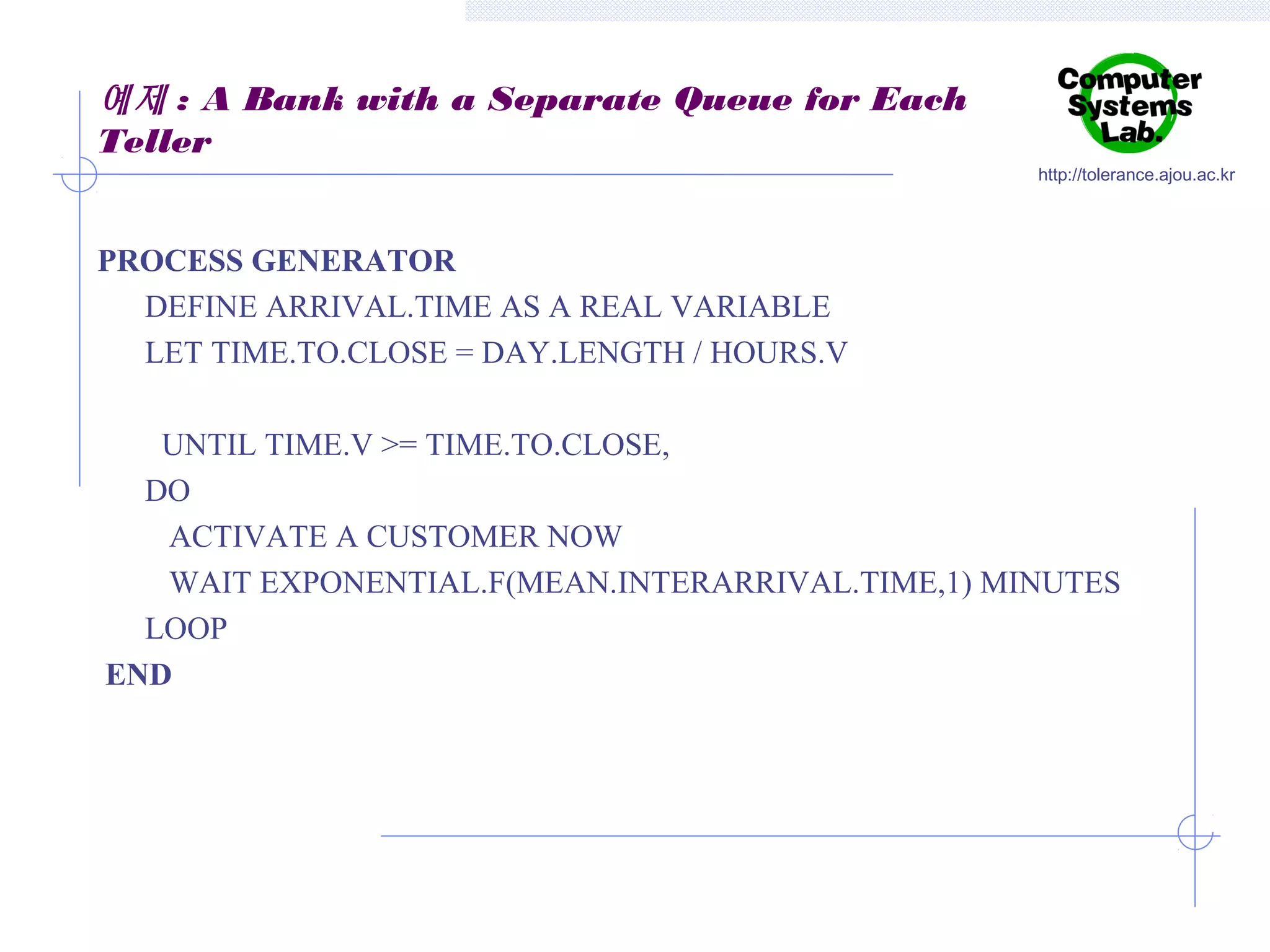 예제 : A Bank with a Separate Queue for Each
Teller
http://tolerance.ajou.ac.kr

PROCESS GENERATOR
DEFINE ARRIVAL.TIME AS A REAL VARIABLE
LET TIME.TO.CLOSE = DAY.LENGTH / HOURS.V
UNTIL TIME.V >= TIME.TO.CLOSE,
DO
ACTIVATE A CUSTOMER NOW
WAIT EXPONENTIAL.F(MEAN.INTERARRIVAL.TIME,1) MINUTES
LOOP
END

 