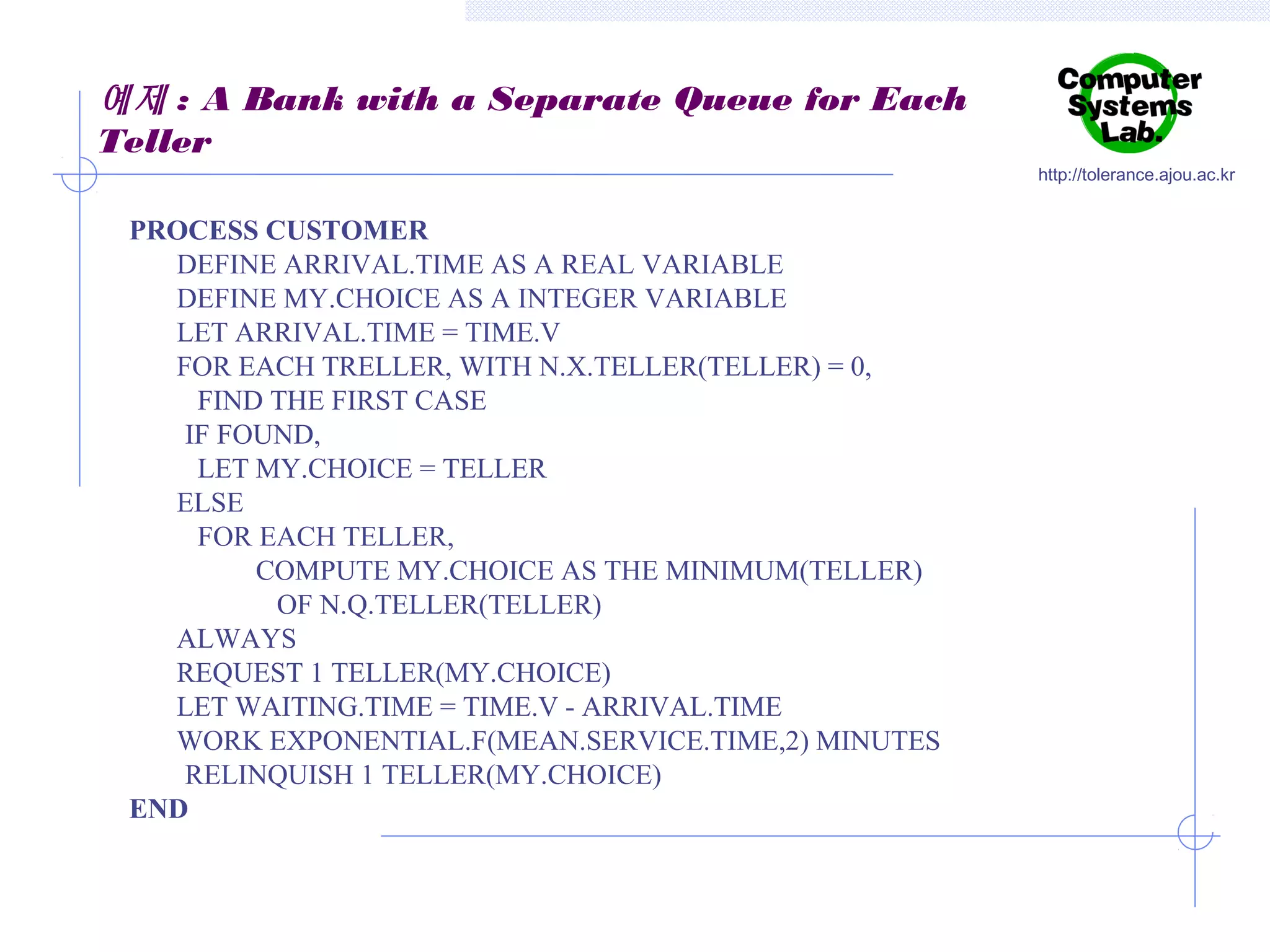 예제 : A Bank with a Separate Queue for Each
Teller
http://tolerance.ajou.ac.kr

PROCESS CUSTOMER
DEFINE ARRIVAL.TIME AS A REAL VARIABLE
DEFINE MY.CHOICE AS A INTEGER VARIABLE
LET ARRIVAL.TIME = TIME.V
FOR EACH TRELLER, WITH N.X.TELLER(TELLER) = 0,
FIND THE FIRST CASE
IF FOUND,
LET MY.CHOICE = TELLER
ELSE
FOR EACH TELLER,
COMPUTE MY.CHOICE AS THE MINIMUM(TELLER)
OF N.Q.TELLER(TELLER)
ALWAYS
REQUEST 1 TELLER(MY.CHOICE)
LET WAITING.TIME = TIME.V - ARRIVAL.TIME
WORK EXPONENTIAL.F(MEAN.SERVICE.TIME,2) MINUTES
RELINQUISH 1 TELLER(MY.CHOICE)
END

 