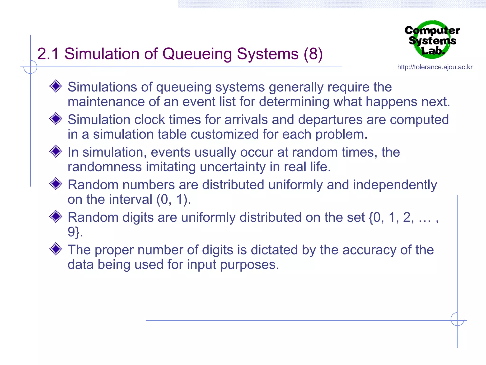 2.1 Simulation of Queueing Systems (8)

http://tolerance.ajou.ac.kr

Simulations of queueing systems generally require the
maintenance of an event list for determining what happens next.
Simulation clock times for arrivals and departures are computed
in a simulation table customized for each problem.
In simulation, events usually occur at random times, the
randomness imitating uncertainty in real life.
Random numbers are distributed uniformly and independently
on the interval (0, 1).
Random digits are uniformly distributed on the set {0, 1, 2, … ,
9}.
The proper number of digits is dictated by the accuracy of the
data being used for input purposes.

 