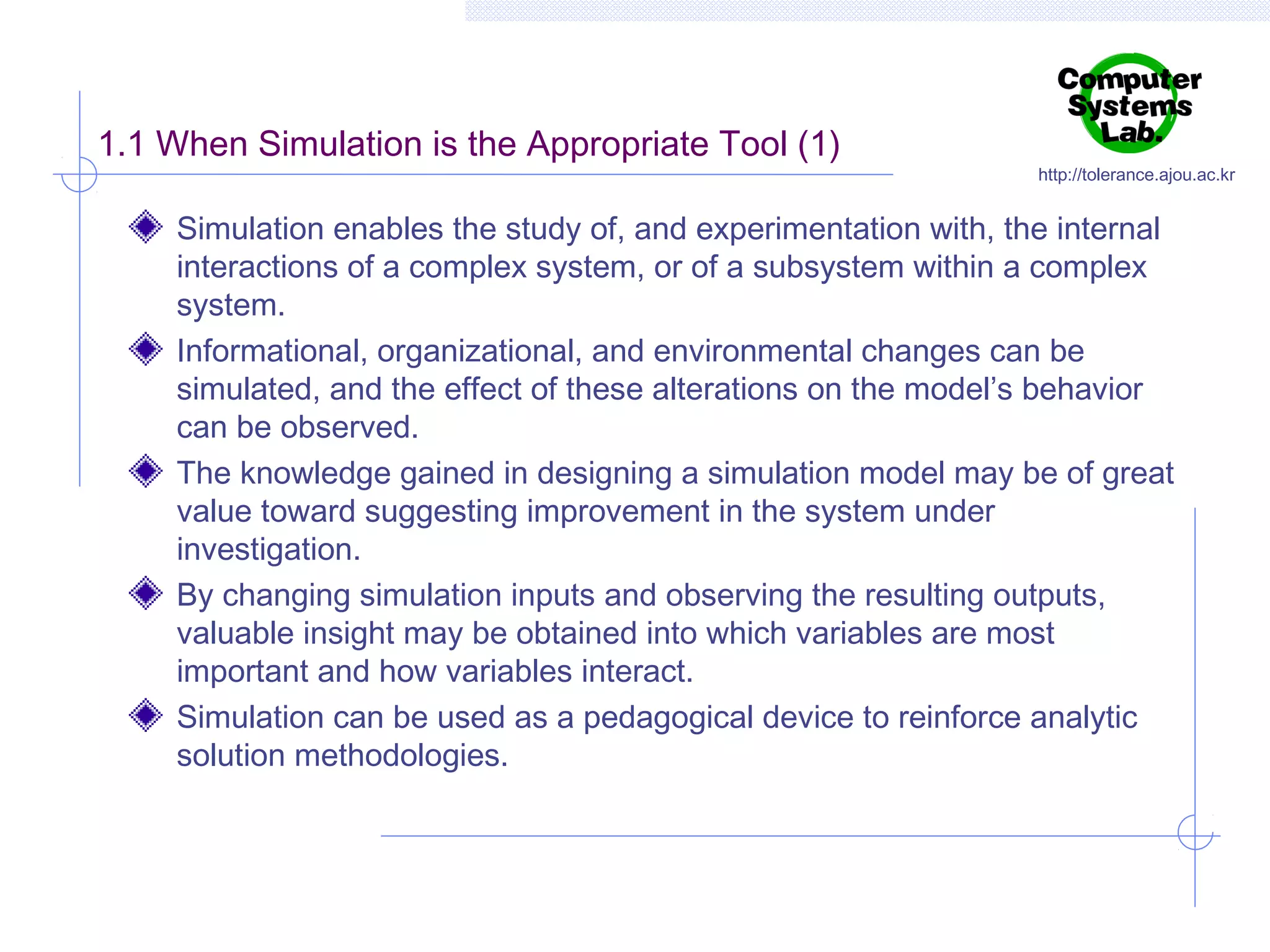 1.1 When Simulation is the Appropriate Tool (1)

http://tolerance.ajou.ac.kr

Simulation enables the study of, and experimentation with, the internal
interactions of a complex system, or of a subsystem within a complex
system.
Informational, organizational, and environmental changes can be
simulated, and the effect of these alterations on the model’s behavior
can be observed.
The knowledge gained in designing a simulation model may be of great
value toward suggesting improvement in the system under
investigation.
By changing simulation inputs and observing the resulting outputs,
valuable insight may be obtained into which variables are most
important and how variables interact.
Simulation can be used as a pedagogical device to reinforce analytic
solution methodologies.

 