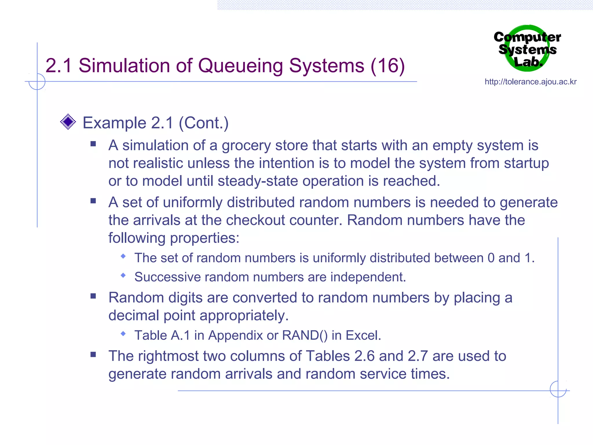 2.1 Simulation of Queueing Systems (16)

http://tolerance.ajou.ac.kr

Example 2.1 (Cont.)




A simulation of a grocery store that starts with an empty system is
not realistic unless the intention is to model the system from startup
or to model until steady-state operation is reached.
A set of uniformly distributed random numbers is needed to generate
the arrivals at the checkout counter. Random numbers have the
following properties:
 The set of random numbers is uniformly distributed between 0 and 1.
 Successive random numbers are independent.



Random digits are converted to random numbers by placing a
decimal point appropriately.
 Table A.1 in Appendix or RAND() in Excel.



The rightmost two columns of Tables 2.6 and 2.7 are used to
generate random arrivals and random service times.

 