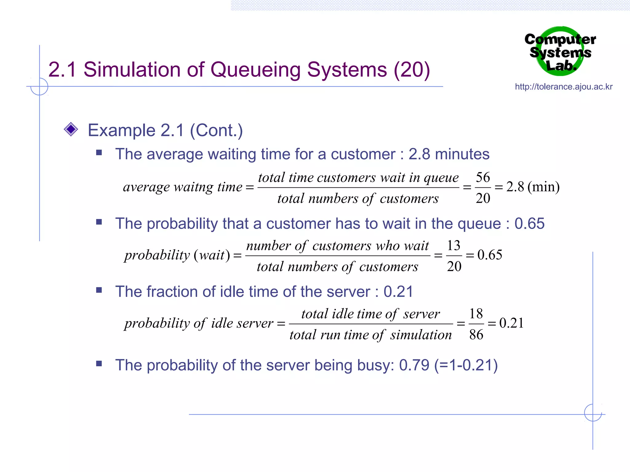 2.1 Simulation of Queueing Systems (20)

http://tolerance.ajou.ac.kr

Example 2.1 (Cont.)


The average waiting time for a customer : 2.8 minutes
average waitng time =



The probability that a customer has to wait in the queue : 0.65
probability ( wait ) =



total time customers wait in queue 56
=
= 2.8 (min)
total numbers of customers
20

number of customers who wait 13
=
= 0.65
total numbers of customers
20

The fraction of idle time of the server : 0.21
probability of idle server =



total idle time of server
18
=
= 0.21
total run time of simulation 86

The probability of the server being busy: 0.79 (=1-0.21)

 