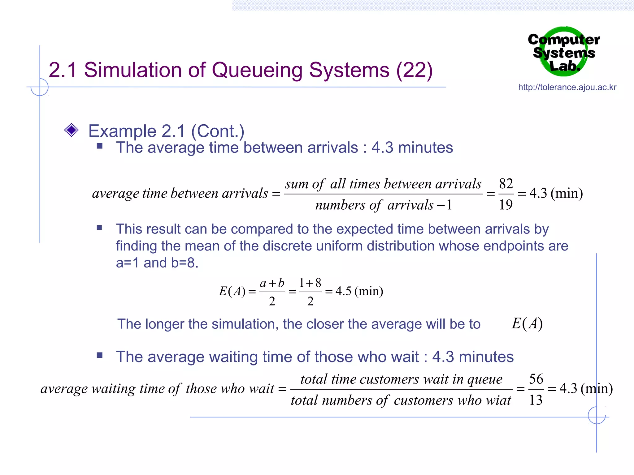2.1 Simulation of Queueing Systems (22)

http://tolerance.ajou.ac.kr

Example 2.1 (Cont.)


The average time between arrivals : 4.3 minutes

average time between arrivals =


sum of all times between arrivals 82
=
= 4.3 (min)
numbers of arrivals − 1
19

This result can be compared to the expected time between arrivals by
finding the mean of the discrete uniform distribution whose endpoints are
a=1 and b=8.
E ( A) =

a + b 1+ 8
=
= 4.5 (min)
2
2

The longer the simulation, the closer the average will be to


E ( A)

The average waiting time of those who wait : 4.3 minutes

average waiting time of those who wait =

total time customers wait in queue
56
=
= 4.3 (min)
total numbers of customers who wiat 13

 