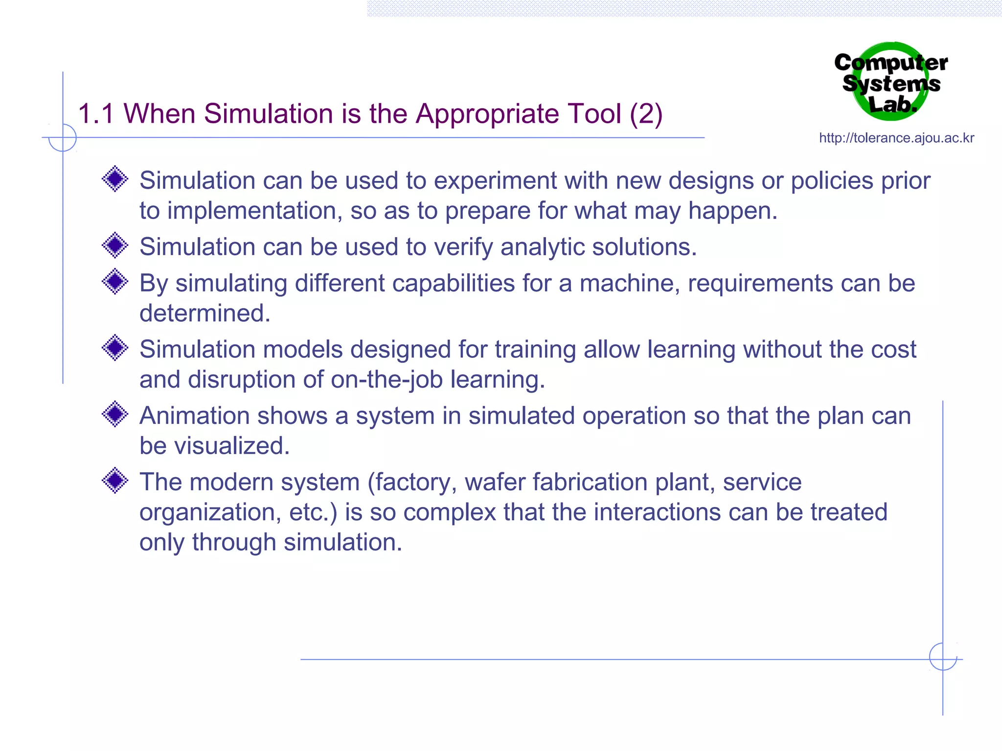 1.1 When Simulation is the Appropriate Tool (2)

http://tolerance.ajou.ac.kr

Simulation can be used to experiment with new designs or policies prior
to implementation, so as to prepare for what may happen.
Simulation can be used to verify analytic solutions.
By simulating different capabilities for a machine, requirements can be
determined.
Simulation models designed for training allow learning without the cost
and disruption of on-the-job learning.
Animation shows a system in simulated operation so that the plan can
be visualized.
The modern system (factory, wafer fabrication plant, service
organization, etc.) is so complex that the interactions can be treated
only through simulation.

 