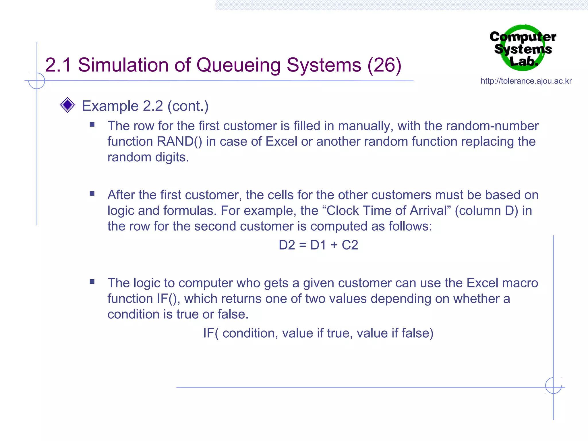 2.1 Simulation of Queueing Systems (26)

http://tolerance.ajou.ac.kr

Example 2.2 (cont.)






The row for the first customer is filled in manually, with the random-number
function RAND() in case of Excel or another random function replacing the
random digits.
After the first customer, the cells for the other customers must be based on
logic and formulas. For example, the “Clock Time of Arrival” (column D) in
the row for the second customer is computed as follows:
D2 = D1 + C2
The logic to computer who gets a given customer can use the Excel macro
function IF(), which returns one of two values depending on whether a
condition is true or false.
IF( condition, value if true, value if false)

 