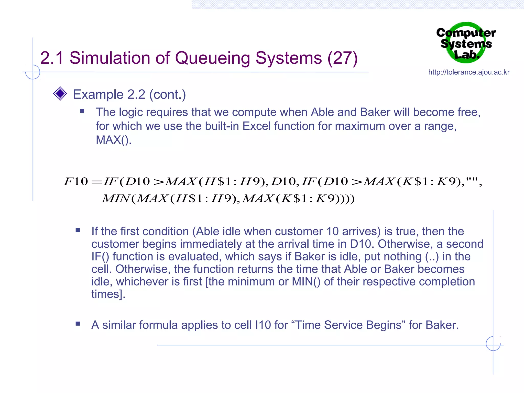 2.1 Simulation of Queueing Systems (27)

http://tolerance.ajou.ac.kr

Example 2.2 (cont.)


The logic requires that we compute when Able and Baker will become free,
for which we use the built-in Excel function for maximum over a range,
MAX().

F10 = IF ( D10 > MAX ( H $1 : H 9), D10, IF ( D10 > MAX ( K $1 : K 9), "" ,
MIN ( MAX ( H $1 : H 9), MAX ( K $1 : K 9))))




If the first condition (Able idle when customer 10 arrives) is true, then the
customer begins immediately at the arrival time in D10. Otherwise, a second
IF() function is evaluated, which says if Baker is idle, put nothing (..) in the
cell. Otherwise, the function returns the time that Able or Baker becomes
idle, whichever is first [the minimum or MIN() of their respective completion
times].
A similar formula applies to cell I10 for “Time Service Begins” for Baker.

 