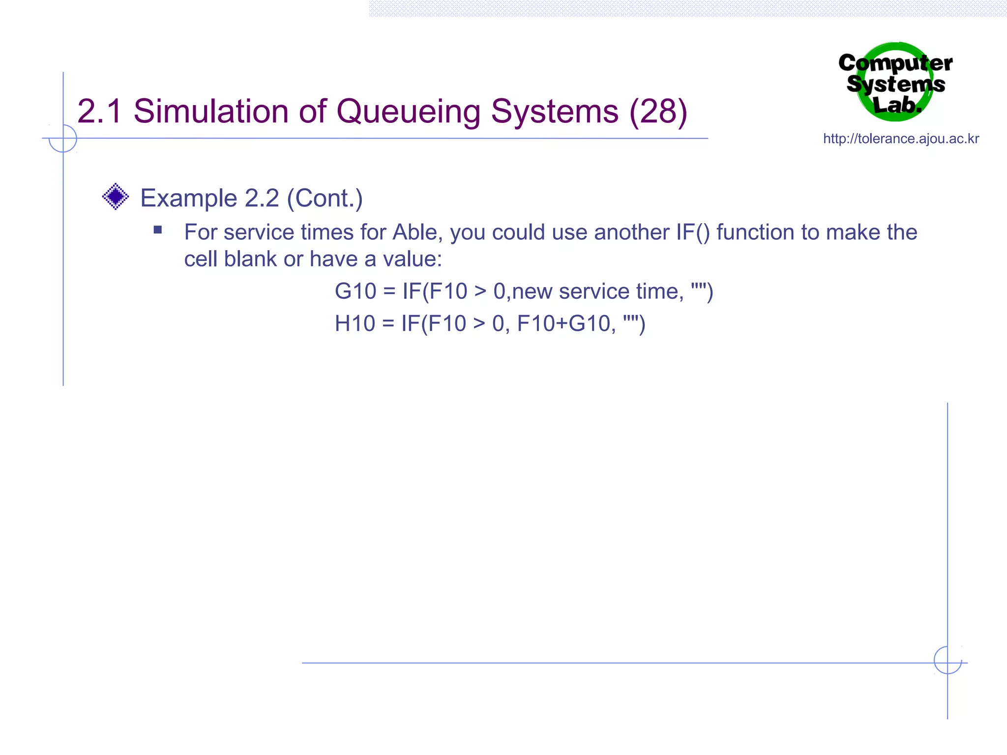 2.1 Simulation of Queueing Systems (28)

http://tolerance.ajou.ac.kr

Example 2.2 (Cont.)


For service times for Able, you could use another IF() function to make the
cell blank or have a value:
G10 = IF(F10 > 0,new service time, "")
H10 = IF(F10 > 0, F10+G10, "")

 