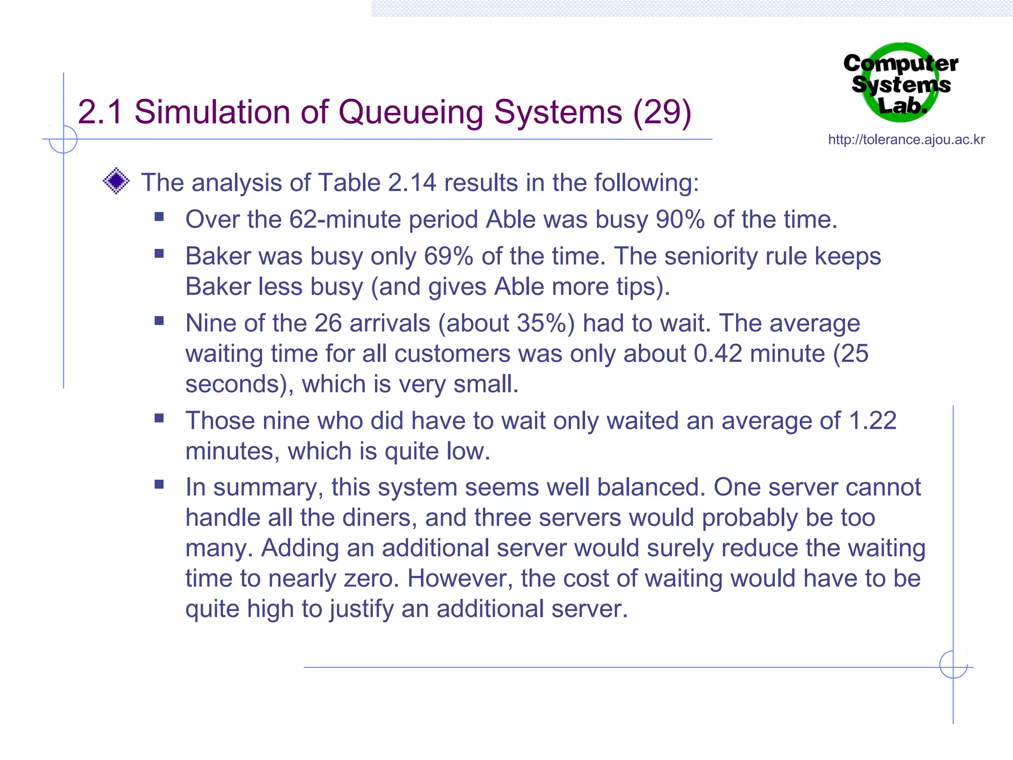 2.1 Simulation of Queueing Systems (29)

http://tolerance.ajou.ac.kr

The analysis of Table 2.14 results in the following:
 Over the 62-minute period Able was busy 90% of the time.
 Baker was busy only 69% of the time. The seniority rule keeps
Baker less busy (and gives Able more tips).
 Nine of the 26 arrivals (about 35%) had to wait. The average
waiting time for all customers was only about 0.42 minute (25
seconds), which is very small.
 Those nine who did have to wait only waited an average of 1.22
minutes, which is quite low.
 In summary, this system seems well balanced. One server cannot
handle all the diners, and three servers would probably be too
many. Adding an additional server would surely reduce the waiting
time to nearly zero. However, the cost of waiting would have to be
quite high to justify an additional server.

 