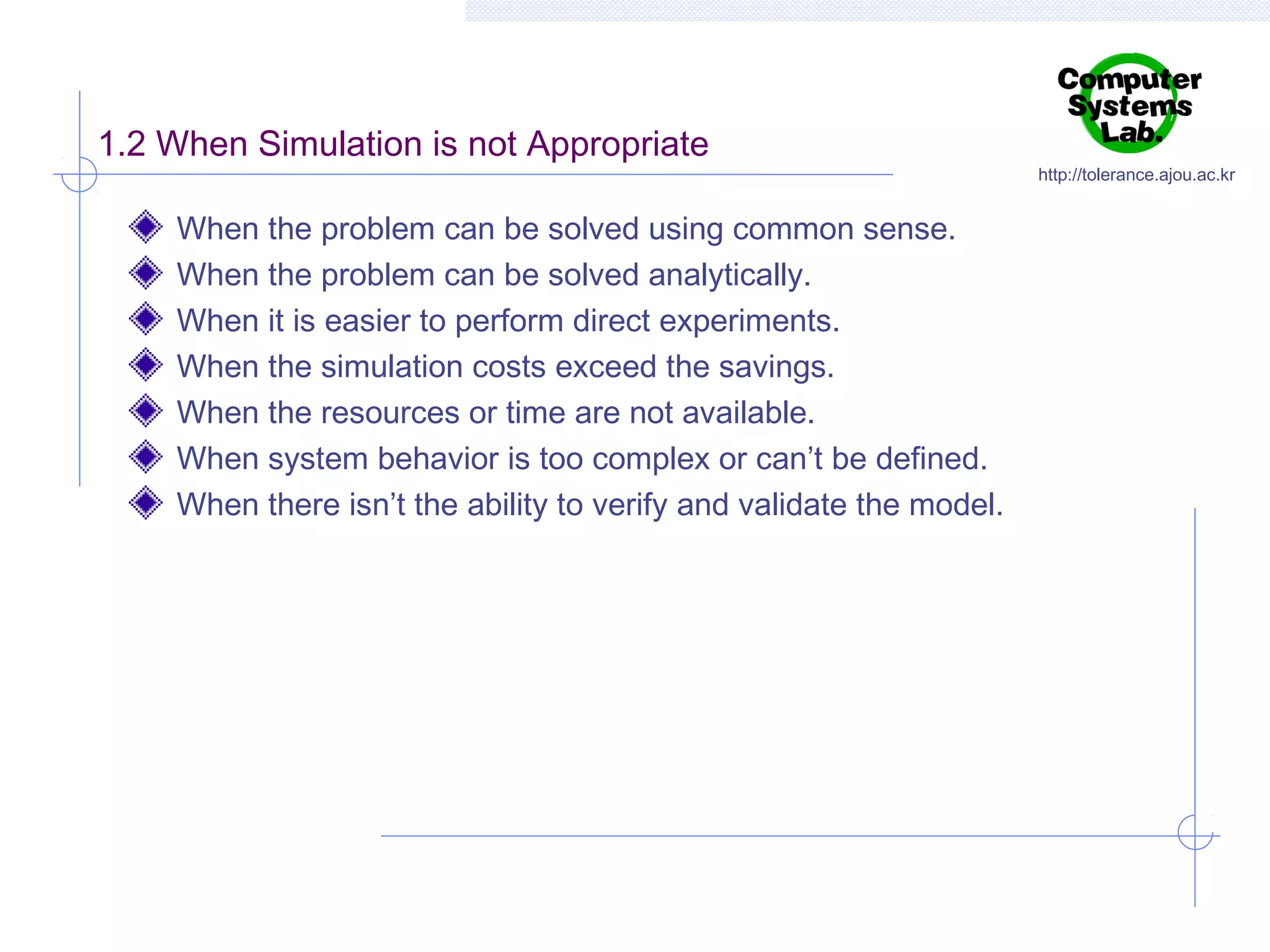1.2 When Simulation is not Appropriate
When the problem can be solved using common sense.
When the problem can be solved analytically.
When it is easier to perform direct experiments.
When the simulation costs exceed the savings.
When the resources or time are not available.
When system behavior is too complex or can’t be defined.
When there isn’t the ability to verify and validate the model.

http://tolerance.ajou.ac.kr

 