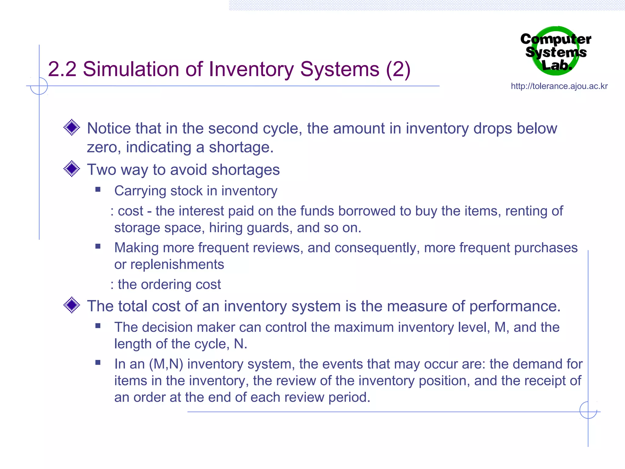 2.2 Simulation of Inventory Systems (2)

http://tolerance.ajou.ac.kr

Notice that in the second cycle, the amount in inventory drops below
zero, indicating a shortage.
Two way to avoid shortages




Carrying stock in inventory
: cost - the interest paid on the funds borrowed to buy the items, renting of
storage space, hiring guards, and so on.
Making more frequent reviews, and consequently, more frequent purchases
or replenishments
: the ordering cost

The total cost of an inventory system is the measure of performance.




The decision maker can control the maximum inventory level, M, and the
length of the cycle, N.
In an (M,N) inventory system, the events that may occur are: the demand for
items in the inventory, the review of the inventory position, and the receipt of
an order at the end of each review period.

 