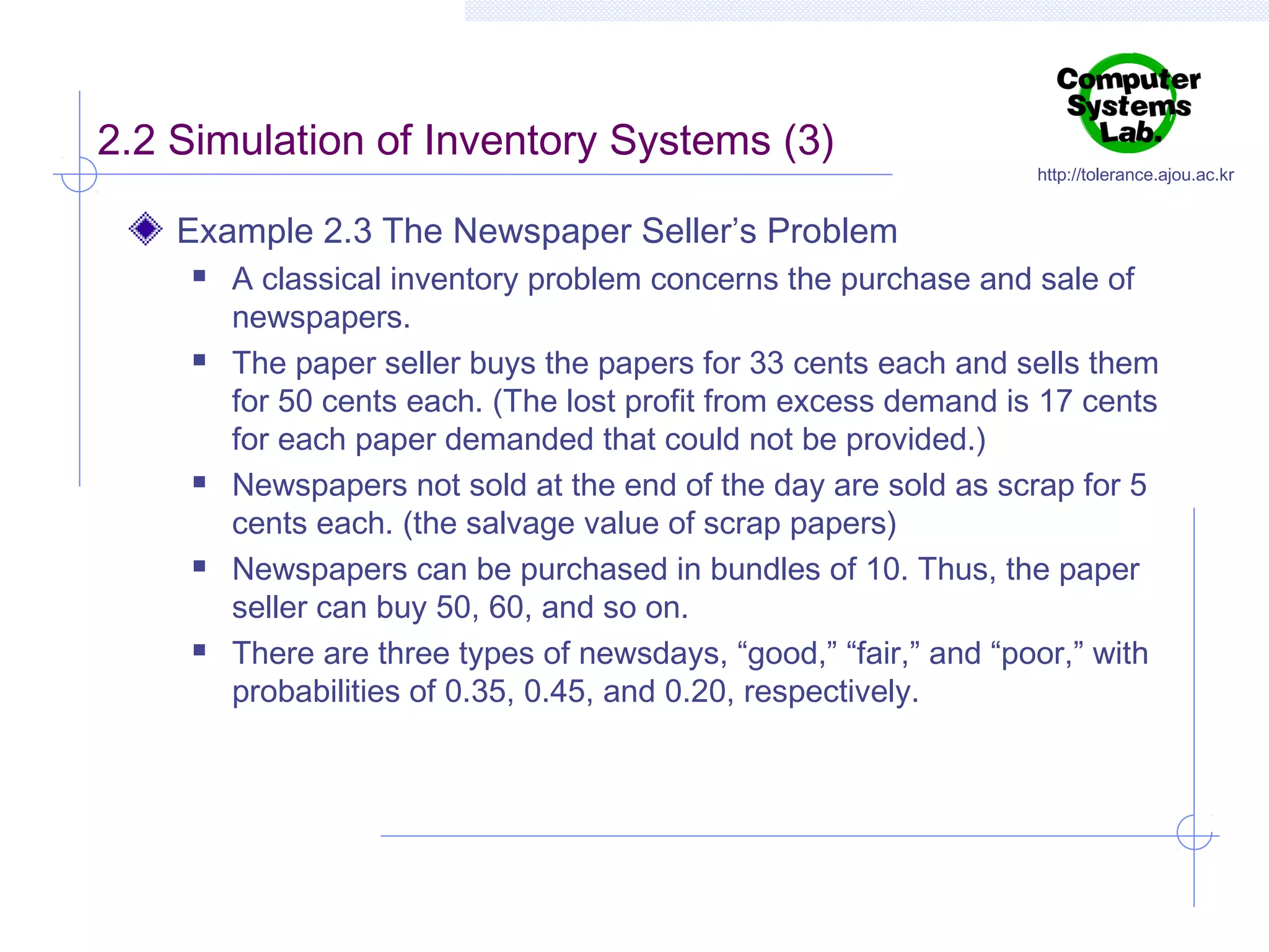 2.2 Simulation of Inventory Systems (3)

http://tolerance.ajou.ac.kr

Example 2.3 The Newspaper Seller’s Problem










A classical inventory problem concerns the purchase and sale of
newspapers.
The paper seller buys the papers for 33 cents each and sells them
for 50 cents each. (The lost profit from excess demand is 17 cents
for each paper demanded that could not be provided.)
Newspapers not sold at the end of the day are sold as scrap for 5
cents each. (the salvage value of scrap papers)
Newspapers can be purchased in bundles of 10. Thus, the paper
seller can buy 50, 60, and so on.
There are three types of newsdays, “good,” “fair,” and “poor,” with
probabilities of 0.35, 0.45, and 0.20, respectively.

 