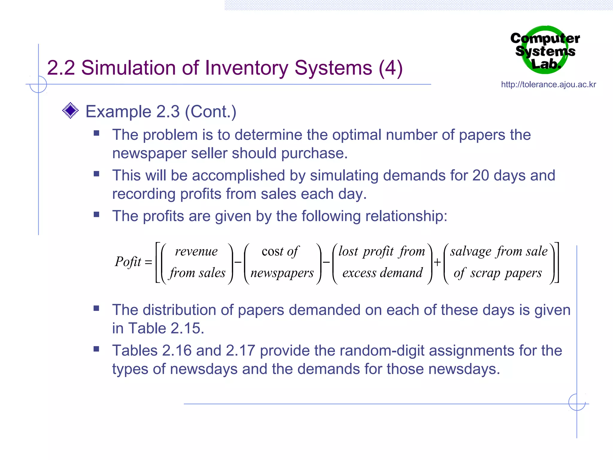 2.2 Simulation of Inventory Systems (4)

http://tolerance.ajou.ac.kr

Example 2.3 (Cont.)






The problem is to determine the optimal number of papers the
newspaper seller should purchase.
This will be accomplished by simulating demands for 20 days and
recording profits from sales each day.
The profits are given by the following relationship:
 revenue   cost of   lost profit from   salvage from sale  
Pofit = 
 from sales  −  newspapers  −  excess demand  +  of scrap papers  
 
 
 

 
 
 







The distribution of papers demanded on each of these days is given
in Table 2.15.
Tables 2.16 and 2.17 provide the random-digit assignments for the
types of newsdays and the demands for those newsdays.

 
