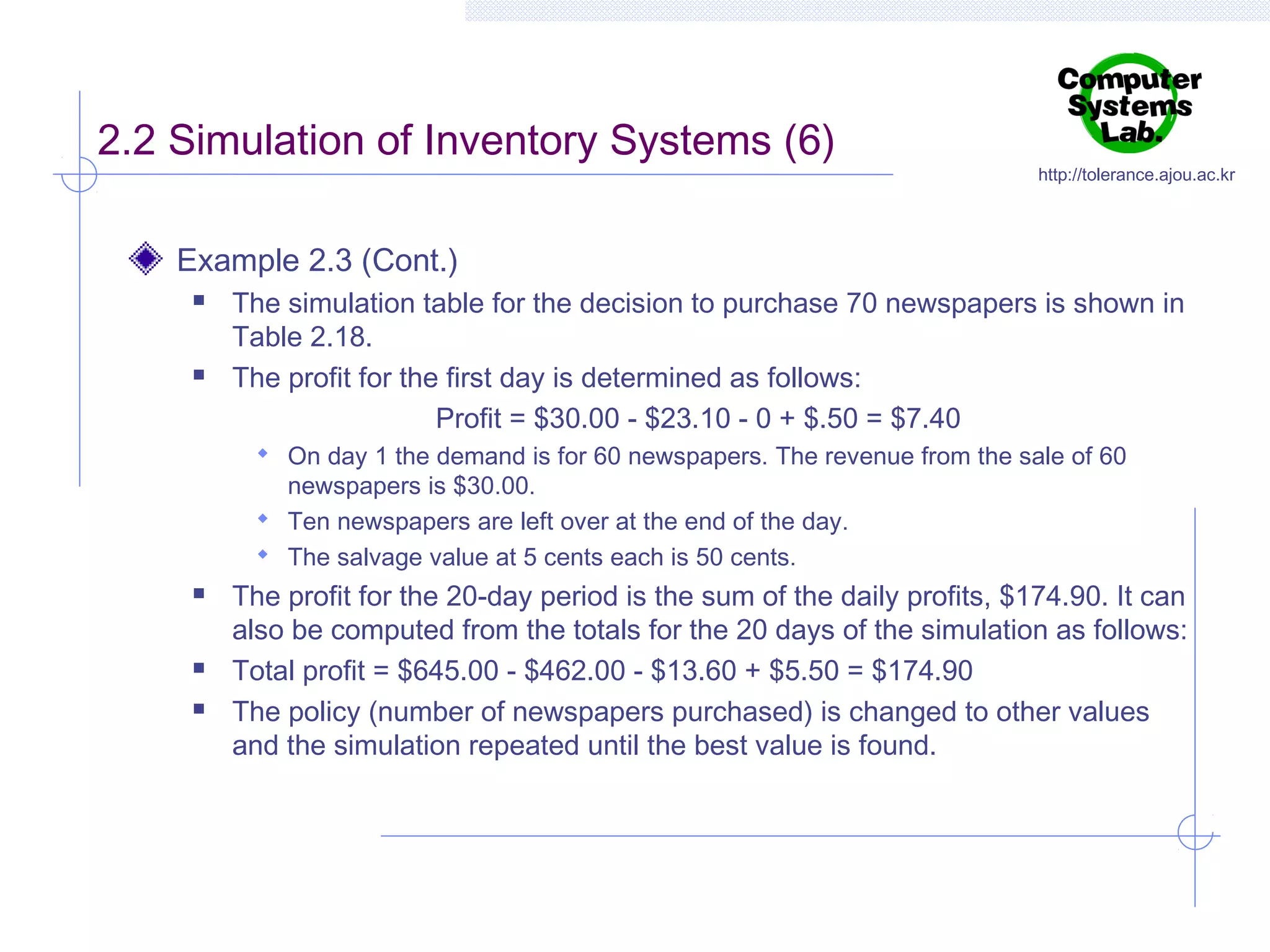2.2 Simulation of Inventory Systems (6)

http://tolerance.ajou.ac.kr

Example 2.3 (Cont.)




The simulation table for the decision to purchase 70 newspapers is shown in
Table 2.18.
The profit for the first day is determined as follows:
Profit = $30.00 - $23.10 - 0 + $.50 = $7.40
 On day 1 the demand is for 60 newspapers. The revenue from the sale of 60

newspapers is $30.00.
 Ten newspapers are left over at the end of the day.
 The salvage value at 5 cents each is 50 cents.





The profit for the 20-day period is the sum of the daily profits, $174.90. It can
also be computed from the totals for the 20 days of the simulation as follows:
Total profit = $645.00 - $462.00 - $13.60 + $5.50 = $174.90
The policy (number of newspapers purchased) is changed to other values
and the simulation repeated until the best value is found.

 