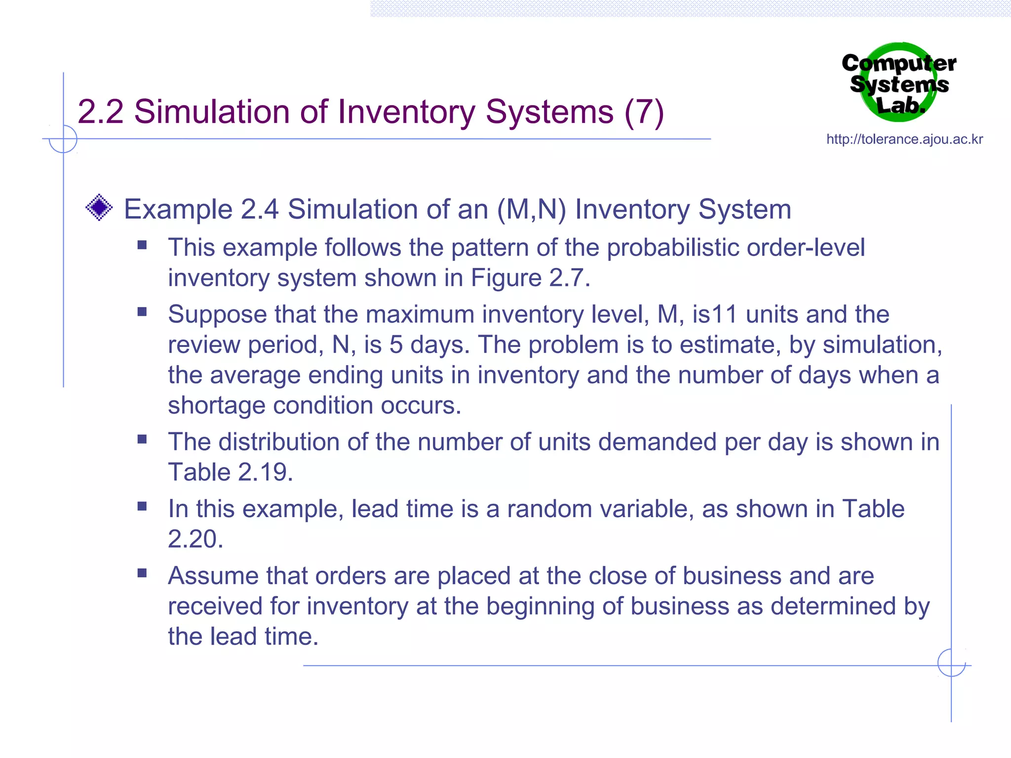2.2 Simulation of Inventory Systems (7)

http://tolerance.ajou.ac.kr

Example 2.4 Simulation of an (M,N) Inventory System










This example follows the pattern of the probabilistic order-level
inventory system shown in Figure 2.7.
Suppose that the maximum inventory level, M, is11 units and the
review period, N, is 5 days. The problem is to estimate, by simulation,
the average ending units in inventory and the number of days when a
shortage condition occurs.
The distribution of the number of units demanded per day is shown in
Table 2.19.
In this example, lead time is a random variable, as shown in Table
2.20.
Assume that orders are placed at the close of business and are
received for inventory at the beginning of business as determined by
the lead time.

 