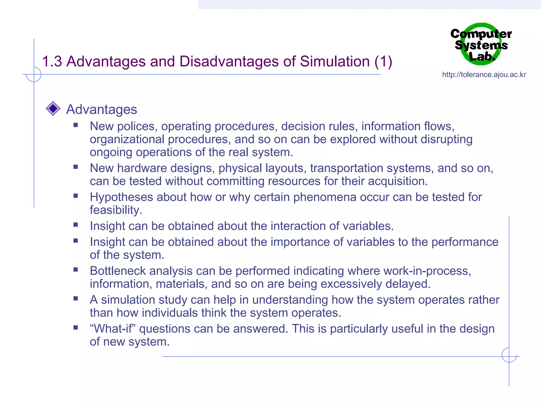 1.3 Advantages and Disadvantages of Simulation (1)
Advantages















http://tolerance.ajou.ac.kr

New polices, operating procedures, decision rules, information flows,
organizational procedures, and so on can be explored without disrupting
ongoing operations of the real system.
New hardware designs, physical layouts, transportation systems, and so on,
can be tested without committing resources for their acquisition.
Hypotheses about how or why certain phenomena occur can be tested for
feasibility.
Insight can be obtained about the interaction of variables.
Insight can be obtained about the importance of variables to the performance
of the system.
Bottleneck analysis can be performed indicating where work-in-process,
information, materials, and so on are being excessively delayed.
A simulation study can help in understanding how the system operates rather
than how individuals think the system operates.
“What-if” questions can be answered. This is particularly useful in the design
of new system.

 