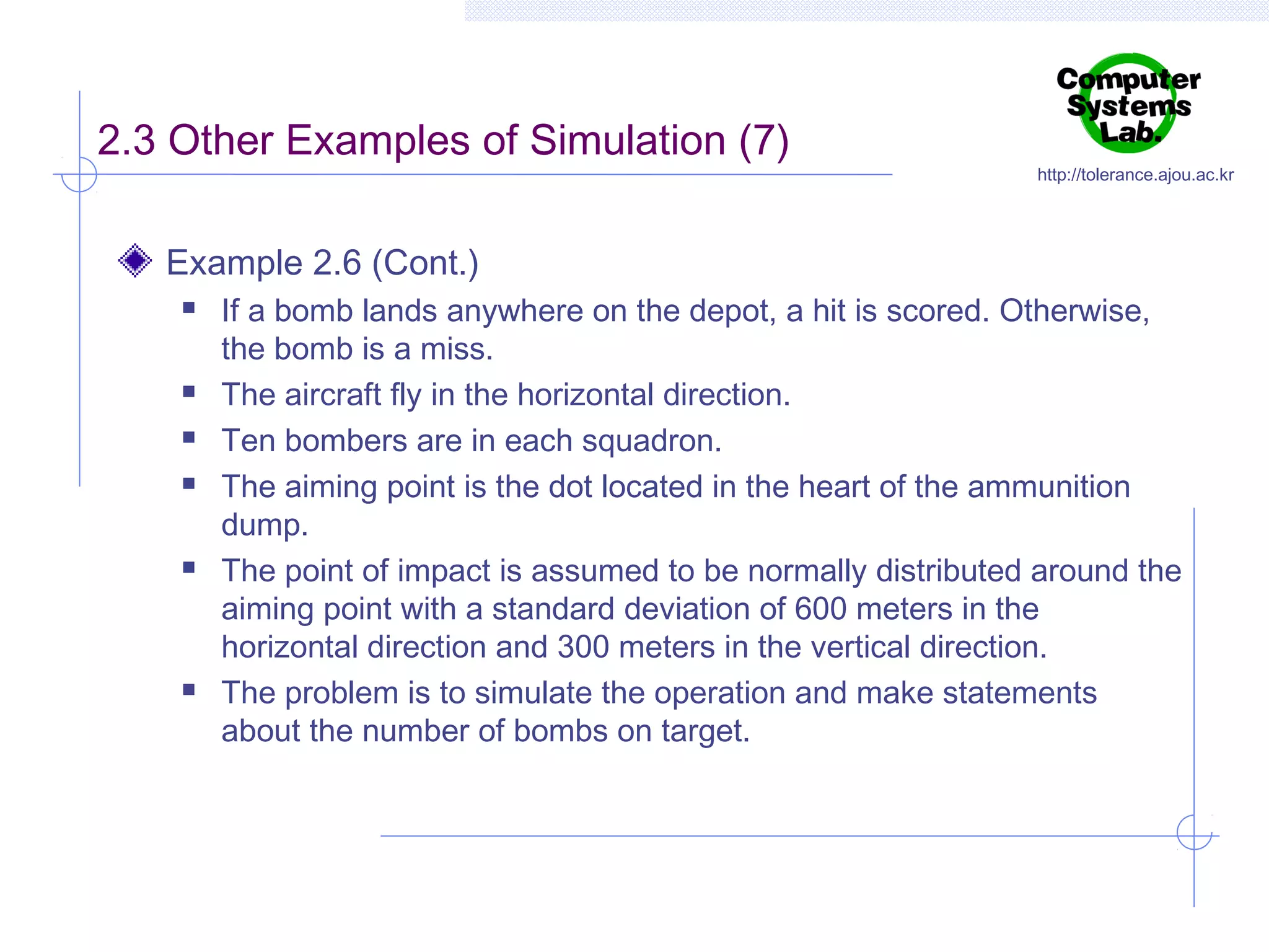 2.3 Other Examples of Simulation (7)

http://tolerance.ajou.ac.kr

Example 2.6 (Cont.)










If a bomb lands anywhere on the depot, a hit is scored. Otherwise,
the bomb is a miss.
The aircraft fly in the horizontal direction.
Ten bombers are in each squadron.
The aiming point is the dot located in the heart of the ammunition
dump.
The point of impact is assumed to be normally distributed around the
aiming point with a standard deviation of 600 meters in the
horizontal direction and 300 meters in the vertical direction.
The problem is to simulate the operation and make statements
about the number of bombs on target.

 