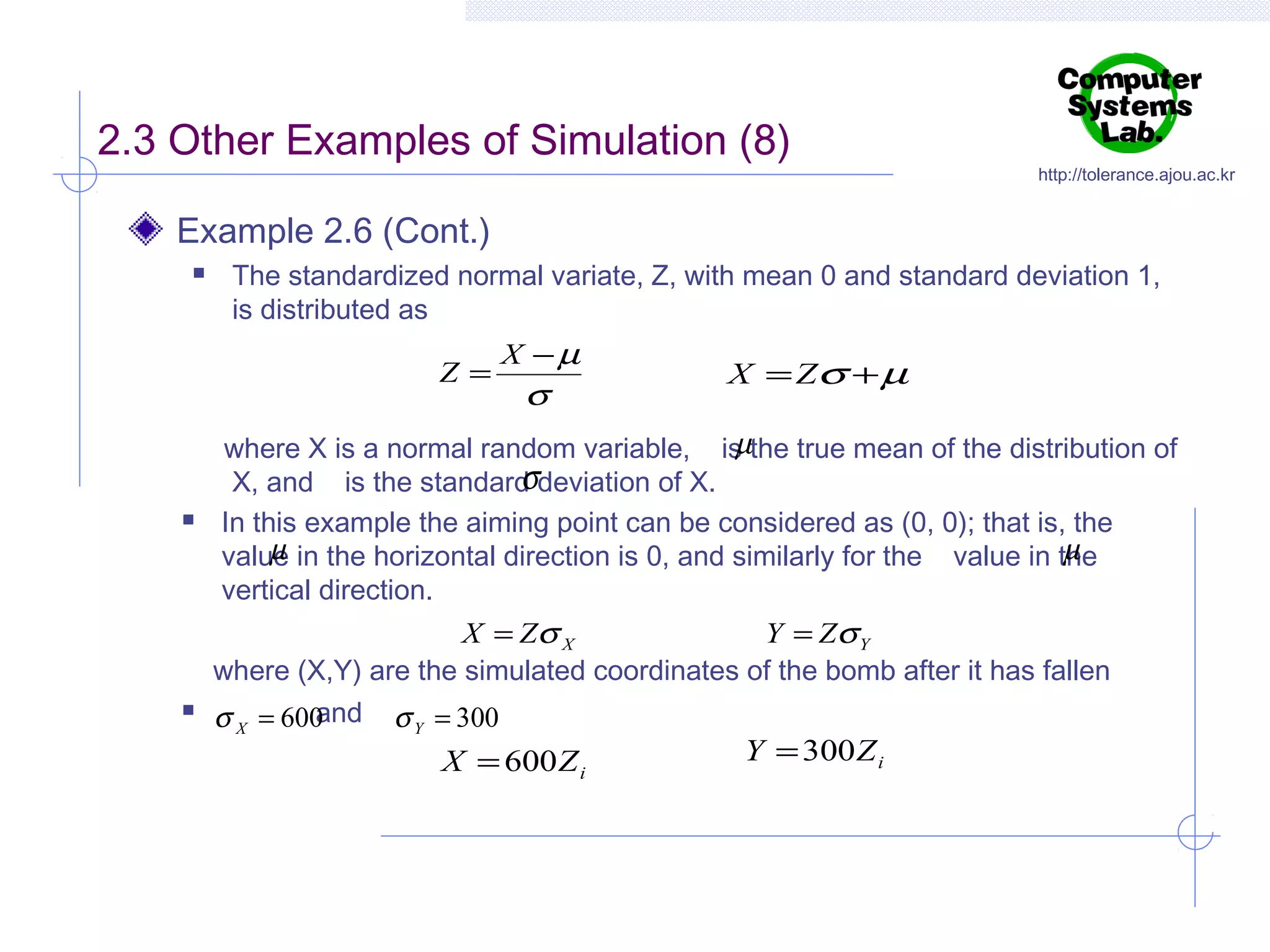 2.3 Other Examples of Simulation (8)

http://tolerance.ajou.ac.kr

Example 2.6 (Cont.)


The standardized normal variate, Z, with mean 0 and standard deviation 1,
is distributed as

Z=





X −µ

σ

X = Zσ + µ

µ
where X is a normal random variable, is the true mean of the distribution of
σ
X, and is the standard deviation of X.
In this example the aiming point can be considered as (0, 0); that is, the
µ
µ
value in the horizontal direction is 0, and similarly for the value in the
vertical direction.
X = Zσ X
Y = Zσ Y
where (X,Y) are the simulated coordinates of the bomb after it has fallen
and σ Y = 300
σ X = 600
Y = 300 Z i
X = 600 Z
i

 