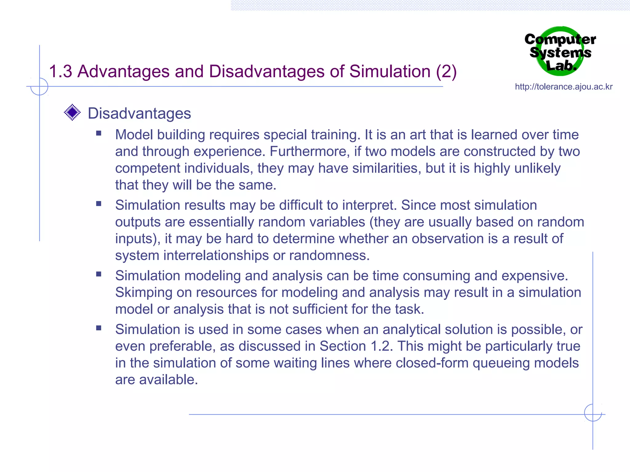 1.3 Advantages and Disadvantages of Simulation (2)

http://tolerance.ajou.ac.kr

Disadvantages








Model building requires special training. It is an art that is learned over time
and through experience. Furthermore, if two models are constructed by two
competent individuals, they may have similarities, but it is highly unlikely
that they will be the same.
Simulation results may be difficult to interpret. Since most simulation
outputs are essentially random variables (they are usually based on random
inputs), it may be hard to determine whether an observation is a result of
system interrelationships or randomness.
Simulation modeling and analysis can be time consuming and expensive.
Skimping on resources for modeling and analysis may result in a simulation
model or analysis that is not sufficient for the task.
Simulation is used in some cases when an analytical solution is possible, or
even preferable, as discussed in Section 1.2. This might be particularly true
in the simulation of some waiting lines where closed-form queueing models
are available.

 
