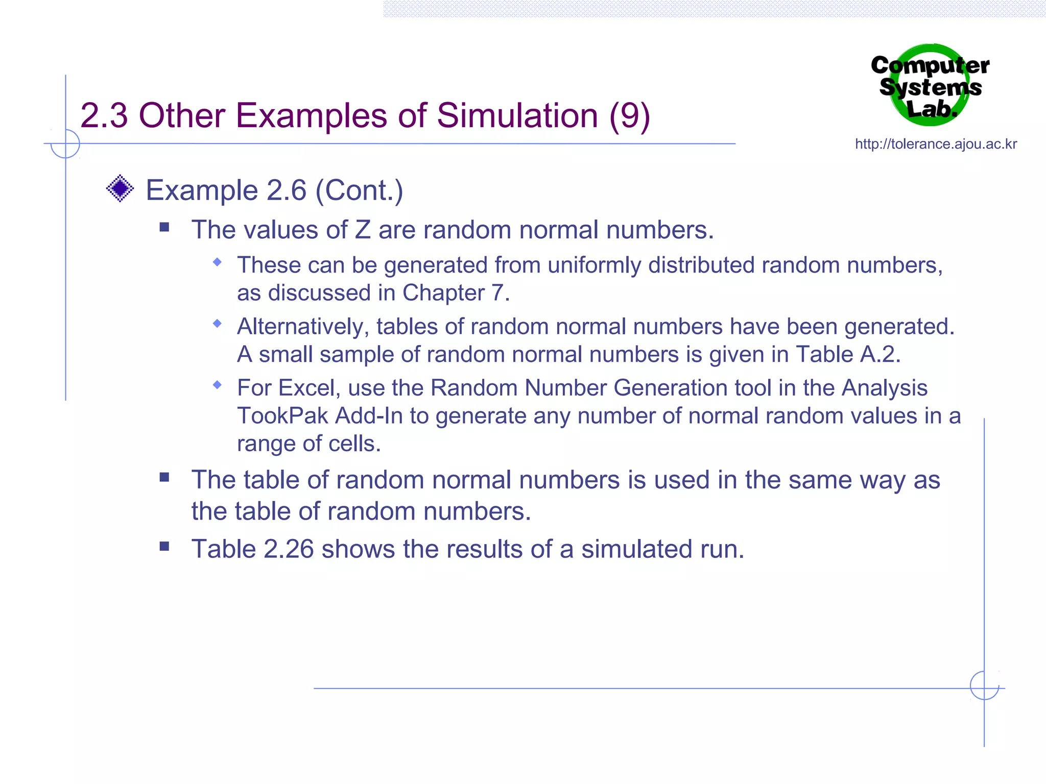 2.3 Other Examples of Simulation (9)

http://tolerance.ajou.ac.kr

Example 2.6 (Cont.)


The values of Z are random normal numbers.
 These can be generated from uniformly distributed random numbers,

as discussed in Chapter 7.
 Alternatively, tables of random normal numbers have been generated.
A small sample of random normal numbers is given in Table A.2.
 For Excel, use the Random Number Generation tool in the Analysis
TookPak Add-In to generate any number of normal random values in a
range of cells.




The table of random normal numbers is used in the same way as
the table of random numbers.
Table 2.26 shows the results of a simulated run.

 