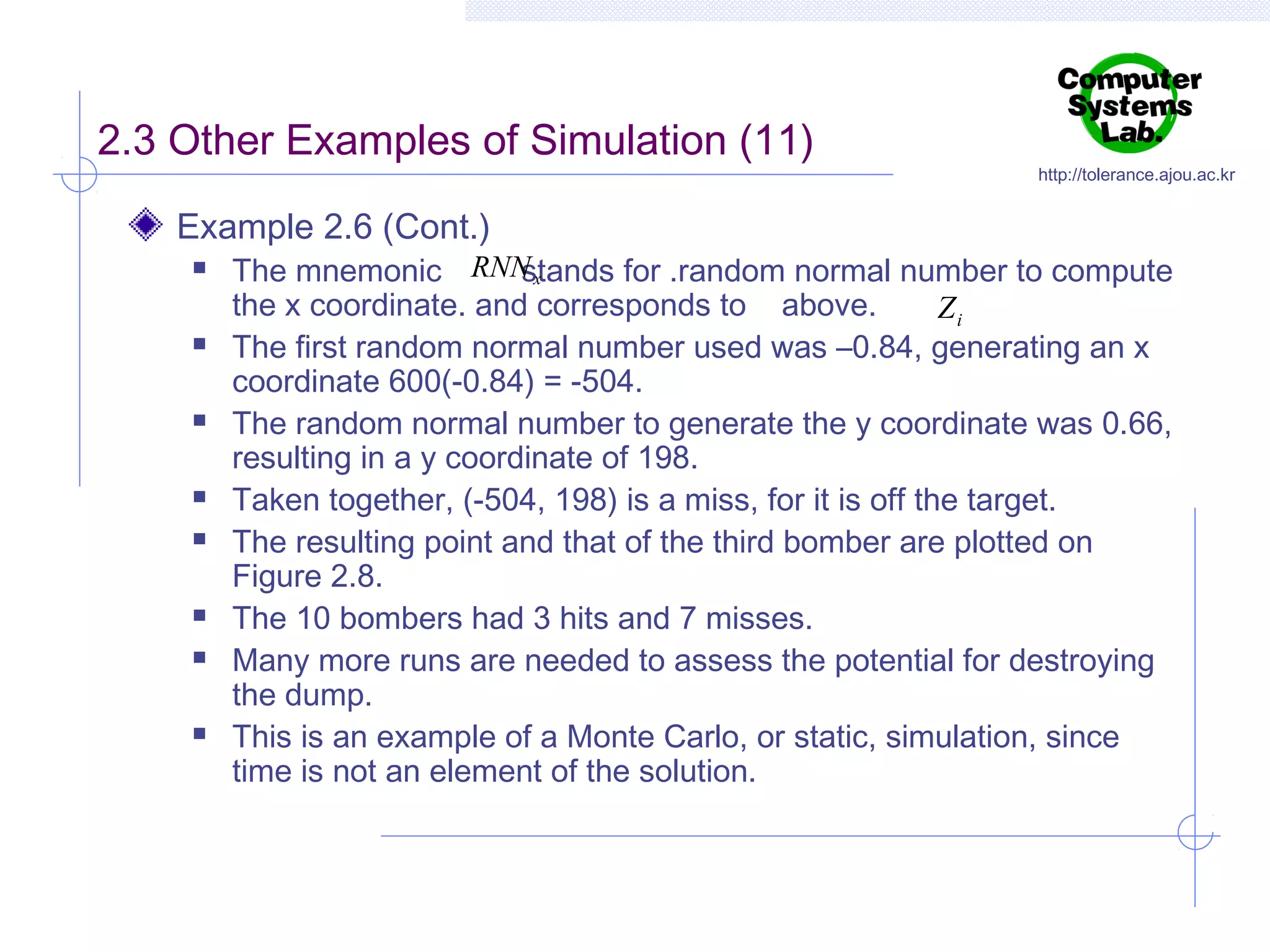 2.3 Other Examples of Simulation (11)
Example 2.6 (Cont.)














http://tolerance.ajou.ac.kr

The mnemonic RNN x
stands for .random normal number to compute
the x coordinate. and corresponds to above.
Zi
The first random normal number used was –0.84, generating an x
coordinate 600(-0.84) = -504.
The random normal number to generate the y coordinate was 0.66,
resulting in a y coordinate of 198.
Taken together, (-504, 198) is a miss, for it is off the target.
The resulting point and that of the third bomber are plotted on
Figure 2.8.
The 10 bombers had 3 hits and 7 misses.
Many more runs are needed to assess the potential for destroying
the dump.
This is an example of a Monte Carlo, or static, simulation, since
time is not an element of the solution.

 