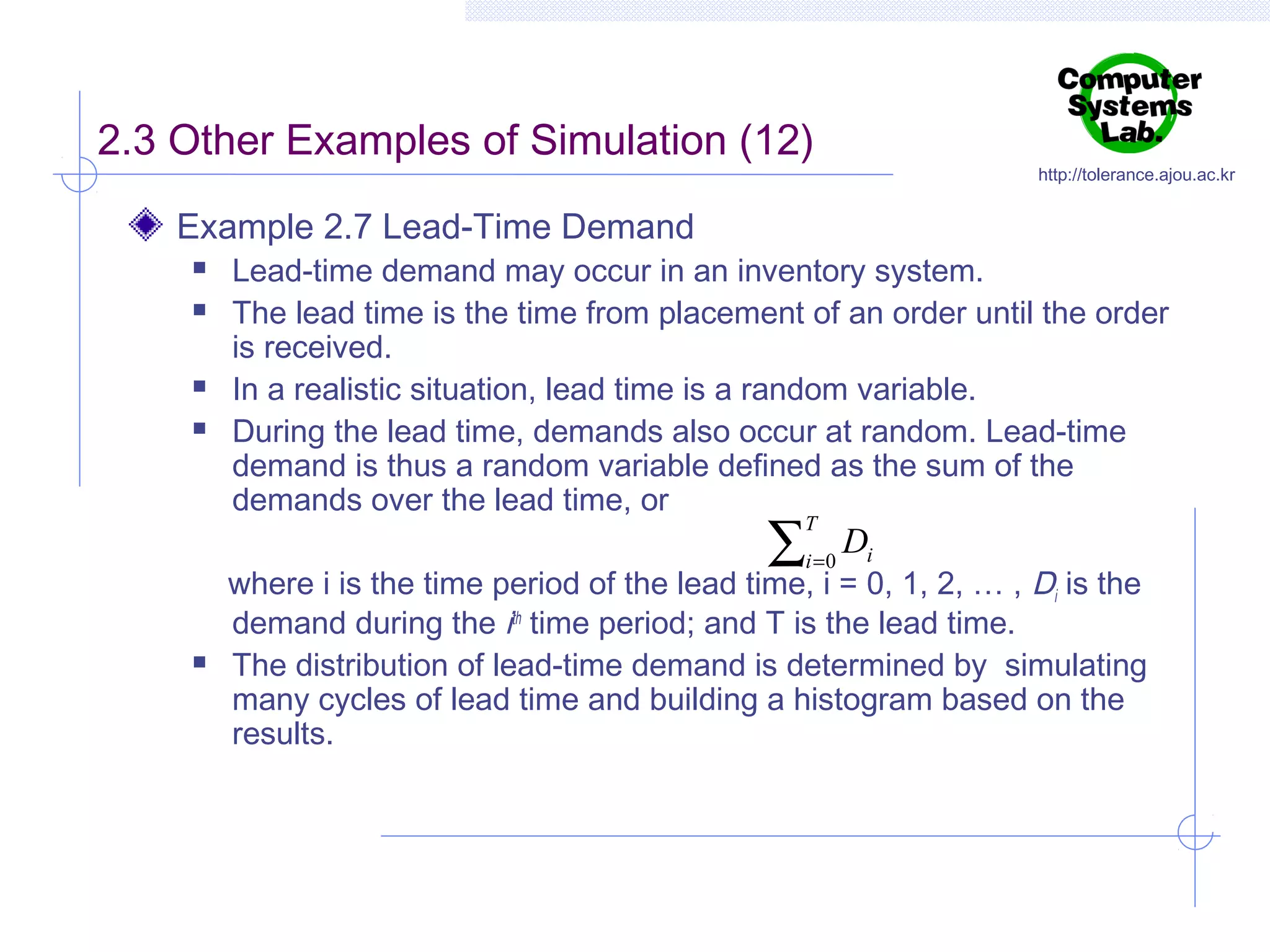 2.3 Other Examples of Simulation (12)

http://tolerance.ajou.ac.kr

Example 2.7 Lead-Time Demand






Lead-time demand may occur in an inventory system.
The lead time is the time from placement of an order until the order
is received.
In a realistic situation, lead time is a random variable.
During the lead time, demands also occur at random. Lead-time
demand is thus a random variable defined as the sum of the
demands over the lead time, or

∑

T

i =0



Di

where i is the time period of the lead time, i = 0, 1, 2, … , Di is the
demand during the ith time period; and T is the lead time.
The distribution of lead-time demand is determined by simulating
many cycles of lead time and building a histogram based on the
results.

 