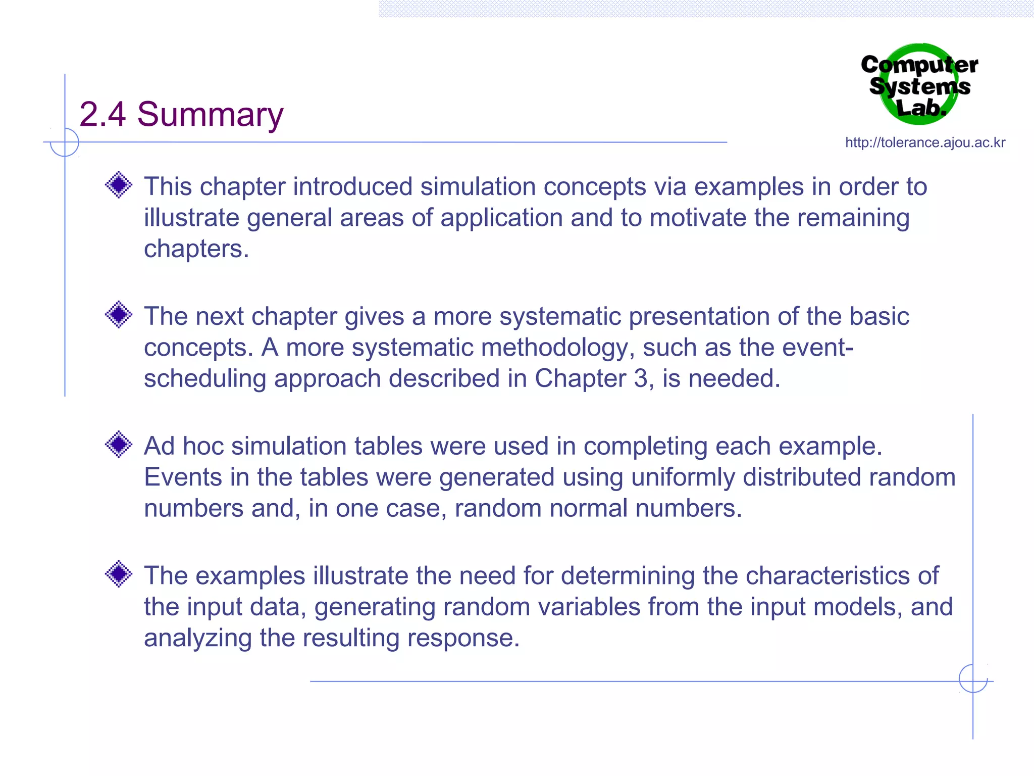 2.4 Summary

http://tolerance.ajou.ac.kr

This chapter introduced simulation concepts via examples in order to
illustrate general areas of application and to motivate the remaining
chapters.
The next chapter gives a more systematic presentation of the basic
concepts. A more systematic methodology, such as the eventscheduling approach described in Chapter 3, is needed.
Ad hoc simulation tables were used in completing each example.
Events in the tables were generated using uniformly distributed random
numbers and, in one case, random normal numbers.
The examples illustrate the need for determining the characteristics of
the input data, generating random variables from the input models, and
analyzing the resulting response.

 