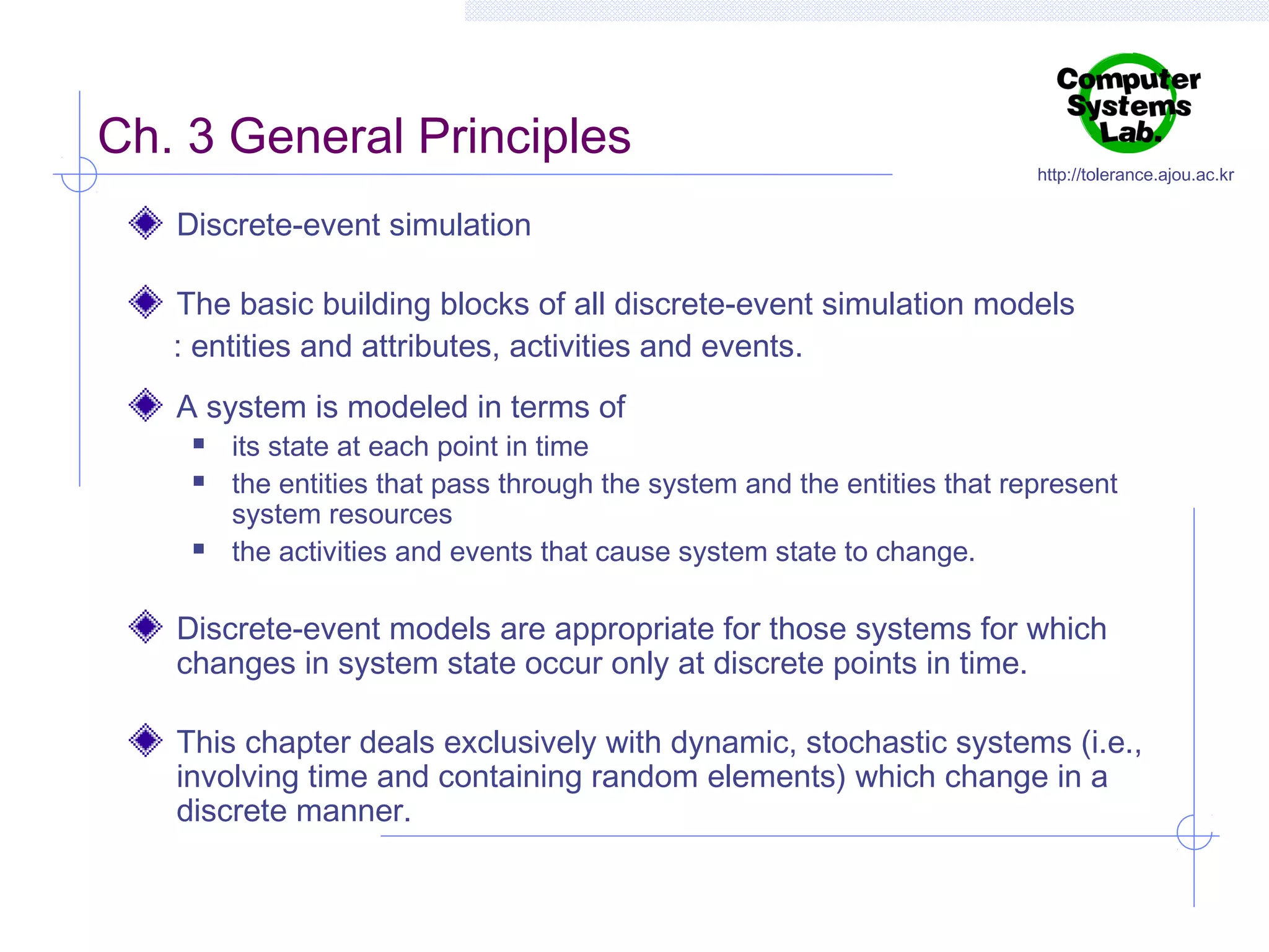 Ch. 3 General Principles

http://tolerance.ajou.ac.kr

Discrete-event simulation
The basic building blocks of all discrete-event simulation models
: entities and attributes, activities and events.
A system is modeled in terms of





its state at each point in time
the entities that pass through the system and the entities that represent
system resources
the activities and events that cause system state to change.

Discrete-event models are appropriate for those systems for which
changes in system state occur only at discrete points in time.
This chapter deals exclusively with dynamic, stochastic systems (i.e.,
involving time and containing random elements) which change in a
discrete manner.

 