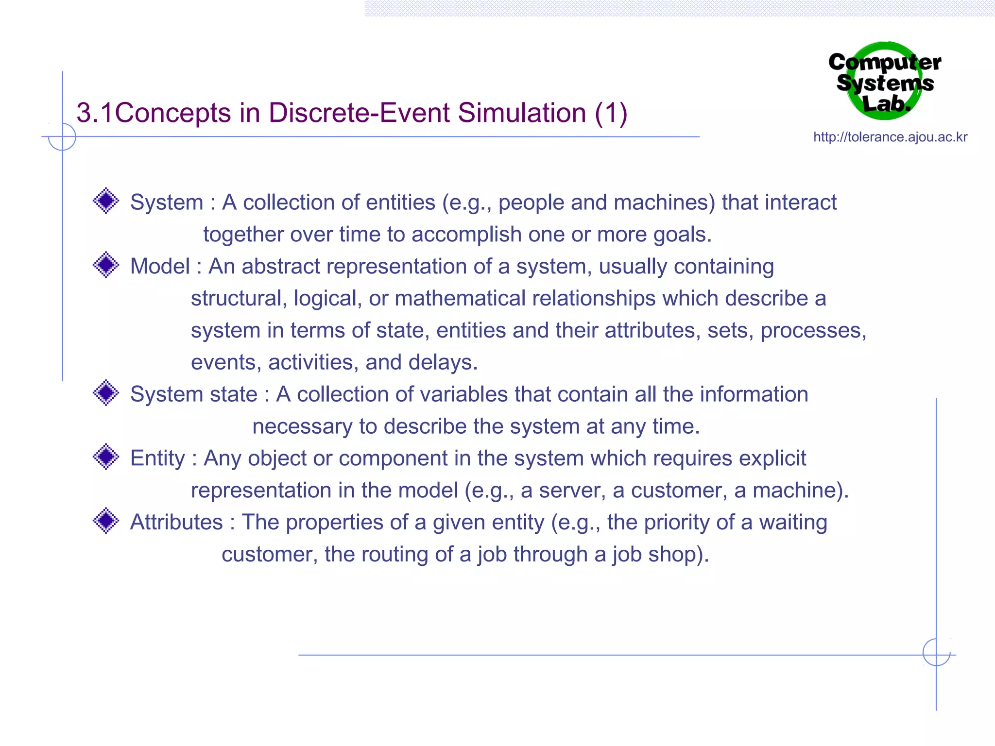 3.1Concepts in Discrete-Event Simulation (1)

http://tolerance.ajou.ac.kr

System : A collection of entities (e.g., people and machines) that interact
together over time to accomplish one or more goals.
Model : An abstract representation of a system, usually containing
structural, logical, or mathematical relationships which describe a
system in terms of state, entities and their attributes, sets, processes,
events, activities, and delays.
System state : A collection of variables that contain all the information
necessary to describe the system at any time.
Entity : Any object or component in the system which requires explicit
representation in the model (e.g., a server, a customer, a machine).
Attributes : The properties of a given entity (e.g., the priority of a waiting
customer, the routing of a job through a job shop).

 