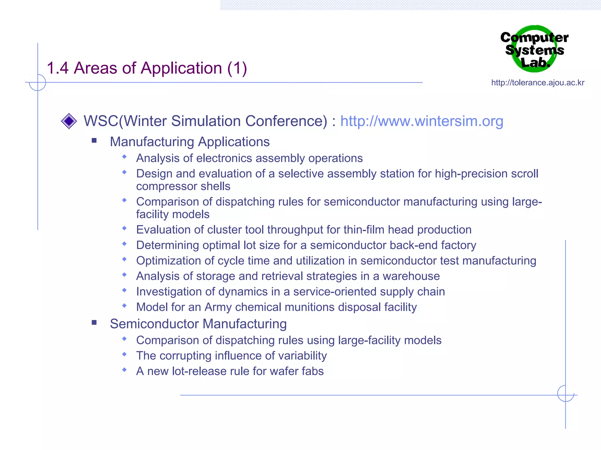 1.4 Areas of Application (1)

http://tolerance.ajou.ac.kr

WSC(Winter Simulation Conference) : http://www.wintersim.org


Manufacturing Applications

 Analysis of electronics assembly operations
 Design and evaluation of a selective assembly station for high-precision scroll










compressor shells
Comparison of dispatching rules for semiconductor manufacturing using largefacility models
Evaluation of cluster tool throughput for thin-film head production
Determining optimal lot size for a semiconductor back-end factory
Optimization of cycle time and utilization in semiconductor test manufacturing
Analysis of storage and retrieval strategies in a warehouse
Investigation of dynamics in a service-oriented supply chain
Model for an Army chemical munitions disposal facility

Semiconductor Manufacturing

 Comparison of dispatching rules using large-facility models
 The corrupting influence of variability
 A new lot-release rule for wafer fabs

 