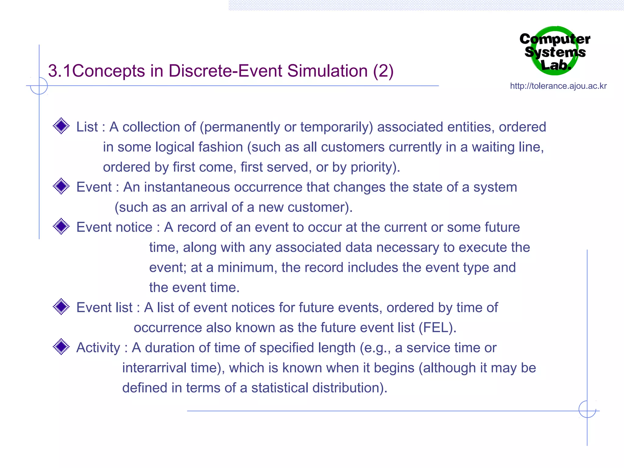 3.1Concepts in Discrete-Event Simulation (2)

http://tolerance.ajou.ac.kr

List : A collection of (permanently or temporarily) associated entities, ordered
in some logical fashion (such as all customers currently in a waiting line,
ordered by first come, first served, or by priority).
Event : An instantaneous occurrence that changes the state of a system
(such as an arrival of a new customer).
Event notice : A record of an event to occur at the current or some future
time, along with any associated data necessary to execute the
event; at a minimum, the record includes the event type and
the event time.
Event list : A list of event notices for future events, ordered by time of
occurrence also known as the future event list (FEL).
Activity : A duration of time of specified length (e.g., a service time or
interarrival time), which is known when it begins (although it may be
defined in terms of a statistical distribution).

 