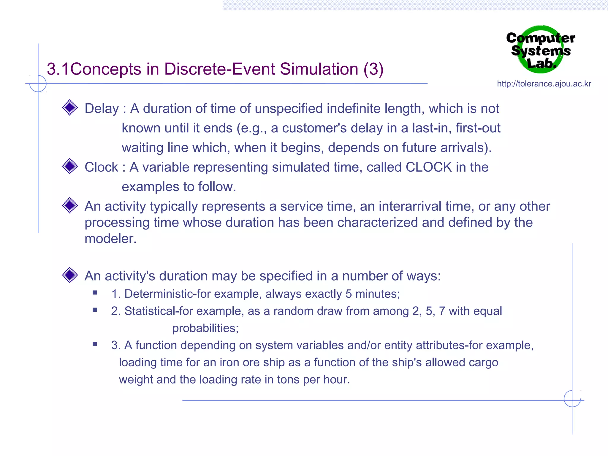 3.1Concepts in Discrete-Event Simulation (3)

http://tolerance.ajou.ac.kr

Delay : A duration of time of unspecified indefinite length, which is not
known until it ends (e.g., a customer's delay in a last-in, first-out
waiting line which, when it begins, depends on future arrivals).
Clock : A variable representing simulated time, called CLOCK in the
examples to follow.
An activity typically represents a service time, an interarrival time, or any other
processing time whose duration has been characterized and defined by the
modeler.
An activity's duration may be specified in a number of ways:





1. Deterministic-for example, always exactly 5 minutes;
2. Statistical-for example, as a random draw from among 2, 5, 7 with equal
probabilities;
3. A function depending on system variables and/or entity attributes-for example,
loading time for an iron ore ship as a function of the ship's allowed cargo
weight and the loading rate in tons per hour.

 